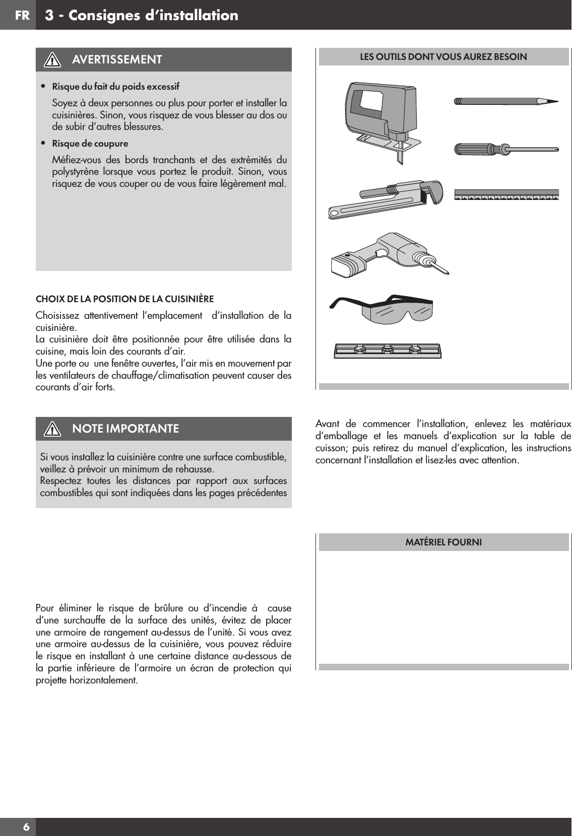 FR63 - Consignes d’installationAVERTISSEMENT•  Risque du fait du poids excessifSoyez à deux personnes ou plus pour porter et installer la cuisinières. Sinon, vous risquez de vous blesser au dos ou de subir d’autres blessures.•  Risque de coupureMéﬁ ez-vous des bords tranchants et des extrémités du polystyrène lorsque vous portez le produit. Sinon, vous risquez de vous couper ou de vous faire légèrement mal.CHOIX DE LA POSITION DE LA CUISINIÈREChoisissez attentivement l’emplacement  d’installation de la cuisinière.La cuisinière doit être positionnée pour être utilisée dans la cuisine, mais loin des courants d’air. Une porte ou  une fenêtre ouvertes, l’air mis en mouvement par les ventilateurs de chauffage/climatisation peuvent causer des courants d’air forts.NOTE IMPORTANTESi vous installez la cuisinière contre une surface combustible, veillez à prévoir un minimum de rehausse.Respectez toutes les distances par rapport aux surfaces combustibles qui sont indiquées dans les pages précédentesPour éliminer le risque de brûlure ou d’incendie à  cause d’une surchauffe de la surface des unités, évitez de placer une armoire de rangement au-dessus de l’unité. Si vous avez une armoire au-dessus de la cuisinière, vous pouvez réduire le risque en installant à une certaine distance au-dessous de la partie inférieure de l’armoire un écran de protection qui projette horizontalement.LES OUTILS DONT VOUS AUREZ BESOINAvant de commencer l’installation, enlevez les matériaux d’emballage et les manuels d’explication sur la table de cuisson; puis retirez du manuel d’explication, les instructions concernant l’installation et lisez-les avec attention.MATÉRIEL FOURNI