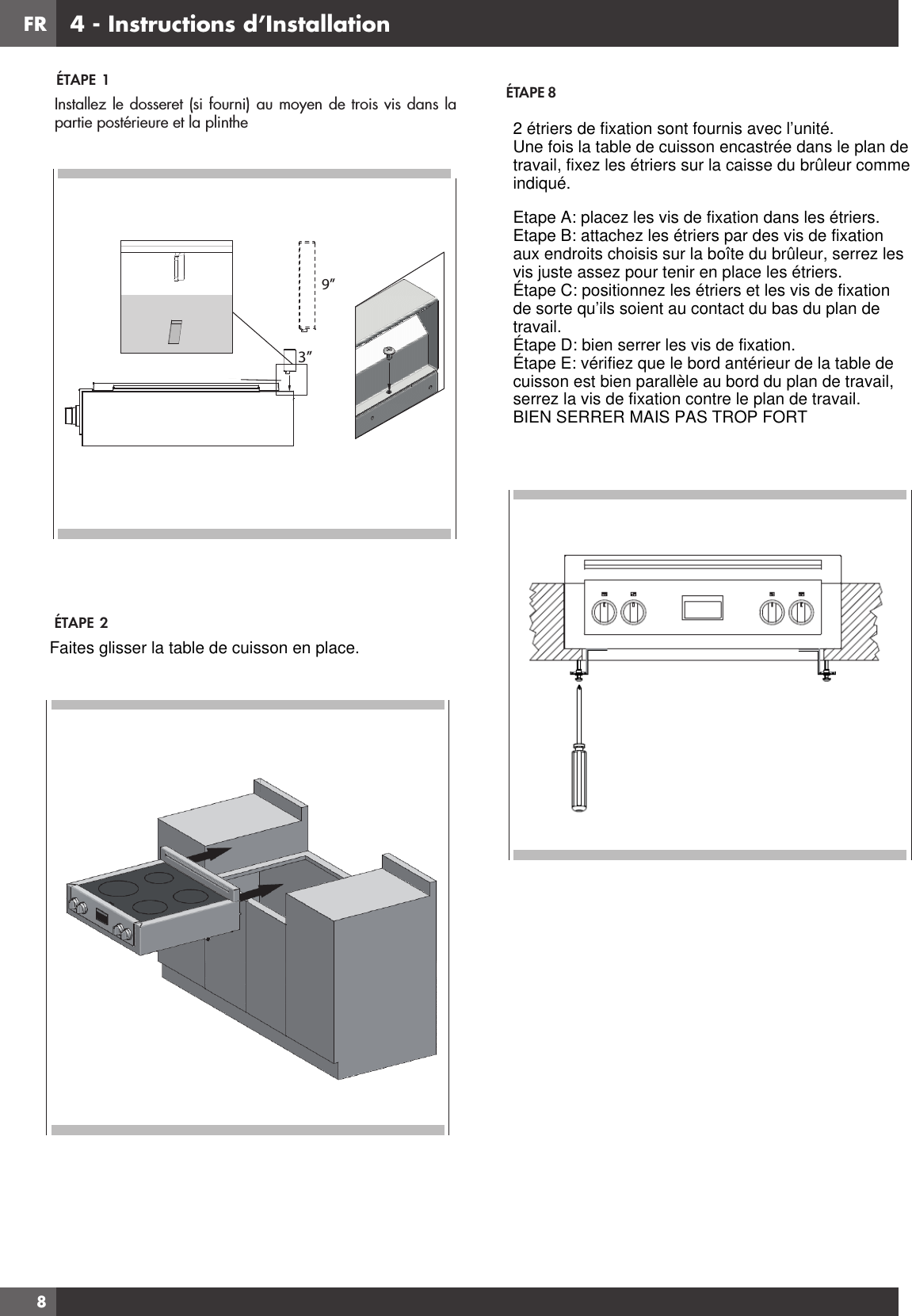 FR8ÉTAPE  1ÉTAPE  2Installez le dosseret (si fourni) au moyen de trois vis dans la partie postérieure et la plinthe 9”3”ÉTAPE 84 - Instructions d’Installation2 étriers de fixation sont fournis avec l’unité.Une fois la table de cuisson encastrée dans le plan detravail, fixez les étriers sur la caisse du brûleur commeindiqué.Etape A: placez les vis de fixation dans les étriers.Etape B: attachez les étriers par des vis de fixationaux endroits choisis sur la boîte du brûleur, serrez lesvis juste assez pour tenir en place les étriers.Étape C: positionnez les étriers et les vis de fixationde sorte qu’ils soient au contact du bas du plan detravail.Étape D: bien serrer les vis de fixation.Étape E: vérifiez que le bord antérieur de la table decuisson est bien parallèle au bord du plan de travail,serrez la vis de fixation contre le plan de travail.BIEN SERRER MAIS PAS TROP FORTFaites glisser la table de cuisson en place.