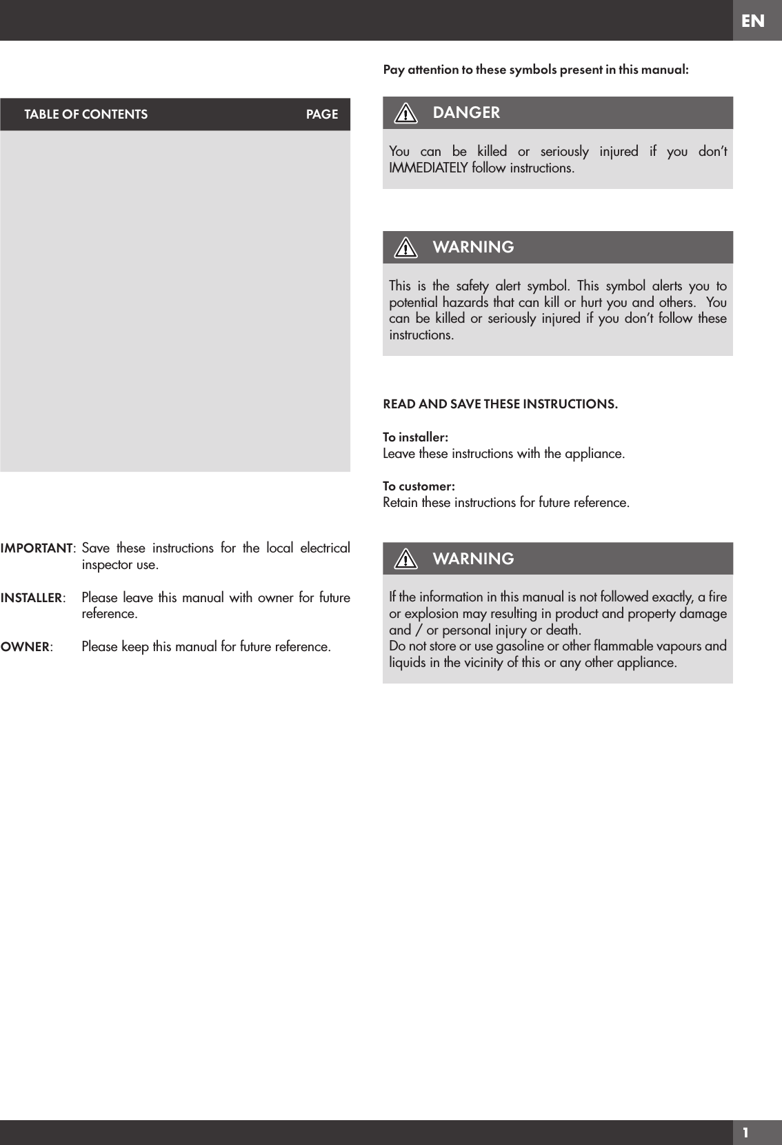 EN1TABLE OF CONTENTS PAGEIMPORTANT: Save these instructions for the local electrical inspector use.INSTALLER:  Please leave this manual with owner for future reference.OWNER:   Please keep this manual for future reference.Pay attention to these symbols present in this manual:DANGERYou can be killed or seriously injured if you don’t IMMEDIATELY follow instructions.WARNINGThis is the safety alert symbol. This symbol alerts you to potential hazards that can kill or hurt you and others.  You can be killed or seriously injured if you don’t follow these instructions.READ AND SAVE THESE INSTRUCTIONS.To installer:Leave these instructions with the appliance.To customer:Retain these instructions for future reference.WARNINGIf the information in this manual is not followed exactly, a ﬁre or explosion may resulting in product and property damage and / or personal injury or death.Do not store or use gasoline or other ﬂammable vapours and liquids in the vicinity of this or any other appliance.