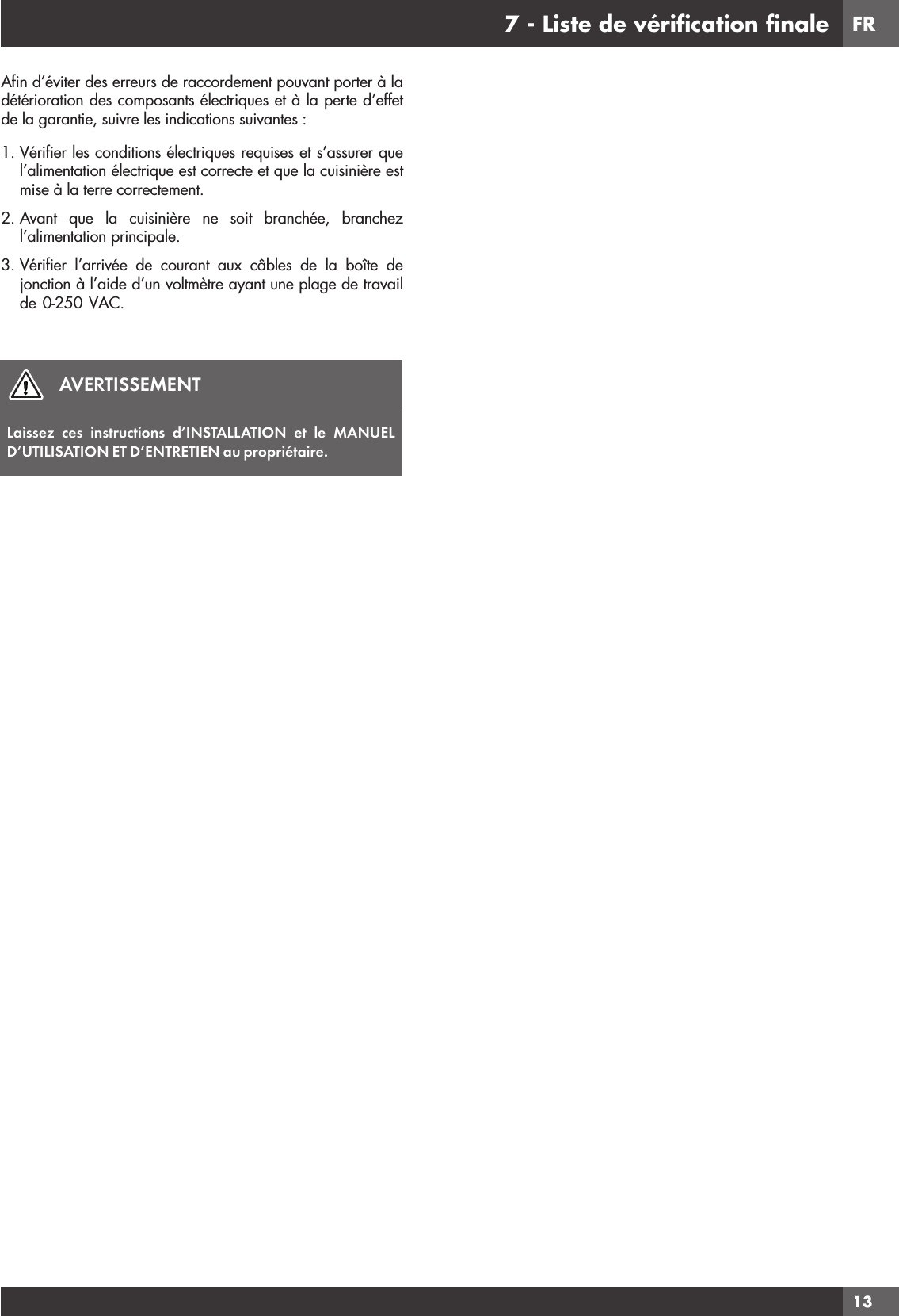 FR137 - Liste de vériﬁcation ﬁnaleAﬁn d’éviter des erreurs de raccordement pouvant porter à la détérioration des composants électriques et à la perte d’effet de la garantie, suivre les indications suivantes :1. Vériﬁer les conditions électriques requises et s’assurer que l’alimentation électrique est correcte et que la cuisinière est mise à la terre correctement.2. Avant que la cuisinière ne soit branchée, branchez l’alimentation principale.3.  Vériﬁer l’arrivée de courant aux câbles de la boîte de jonction à l’aide d’un voltmètre ayant une plage de travail de 0-250 VAC.AVERTISSEMENTLaissez ces instructions d’INSTALLATION et le MANUEL D’UTILISATION ET D’ENTRETIEN au propriétaire.