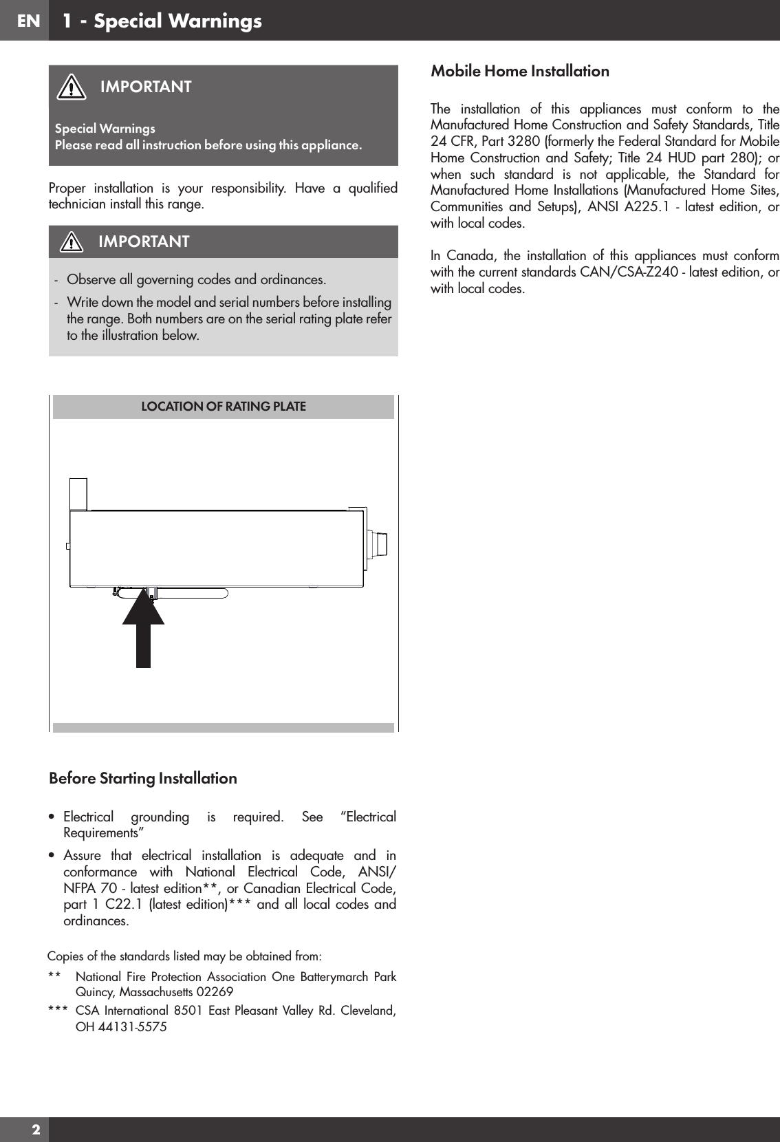 EN2IMPORTANTSpecial WarningsPlease read all instruction before using this appliance.Proper installation is your responsibility. Have a qualiﬁ ed technician install this range.IMPORTANT-  Observe all governing codes and ordinances.-  Write down the model and serial numbers before installing the range. Both numbers are on the serial rating plate refer to the illustration below.LOCATION OF RATING PLATEBefore Starting Installation•  Electrical grounding is required. See “Electrical Requirements” •  Assure that electrical installation is adequate and in conformance with National Electrical Code, ANSI/NFPA 70 - latest edition**, or Canadian Electrical Code, part 1 C22.1 (latest edition)*** and all local codes and ordinances.Copies of the standards listed may be obtained from:**  National Fire Protection Association One Batterymarch Park Quincy, Massachusetts 02269*** CSA International 8501 East Pleasant Valley Rd. Cleveland, OH 44131-5575 Mobile Home InstallationThe installation of this appliances must conform to the Manufactured Home Construction and Safety Standards, Title 24 CFR, Part 3280 (formerly the Federal Standard for Mobile Home Construction and Safety; Title 24 HUD part 280); or when such standard is not applicable, the Standard for Manufactured Home Installations (Manufactured Home Sites, Communities and Setups), ANSI A225.1 - latest edition, or with local codes.In Canada, the installation of this appliances must conform with the current standards CAN/CSA-Z240 - latest edition, or with local codes. 1 - Special Warnings