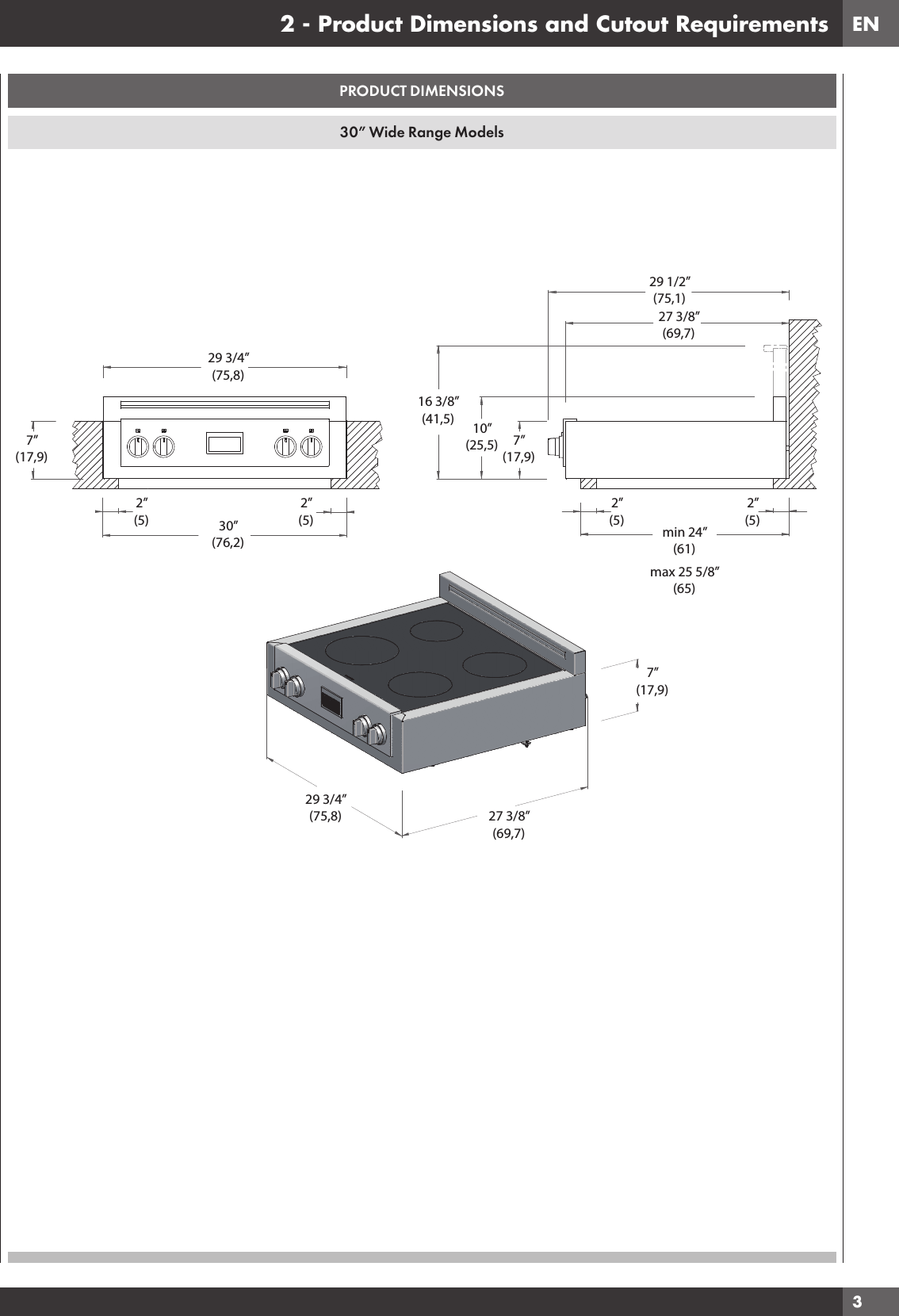 EN3PRODUCT DIMENSIONS30” Wide Range Models2 - Product Dimensions and Cutout Requirements29 3/4”(75,8)7”(17,9)30”(76,2)2”(5)2”(5)16 3/8”(41,5) 10”(25,5) 7”(17,9)29 1/2”(75,1)27 3/8”(69,7)2”(5)2”(5)min 24”(61)max 25 5/8”(65)29 3/4”(75,8)7”(17,9)27 3/8”(69,7)