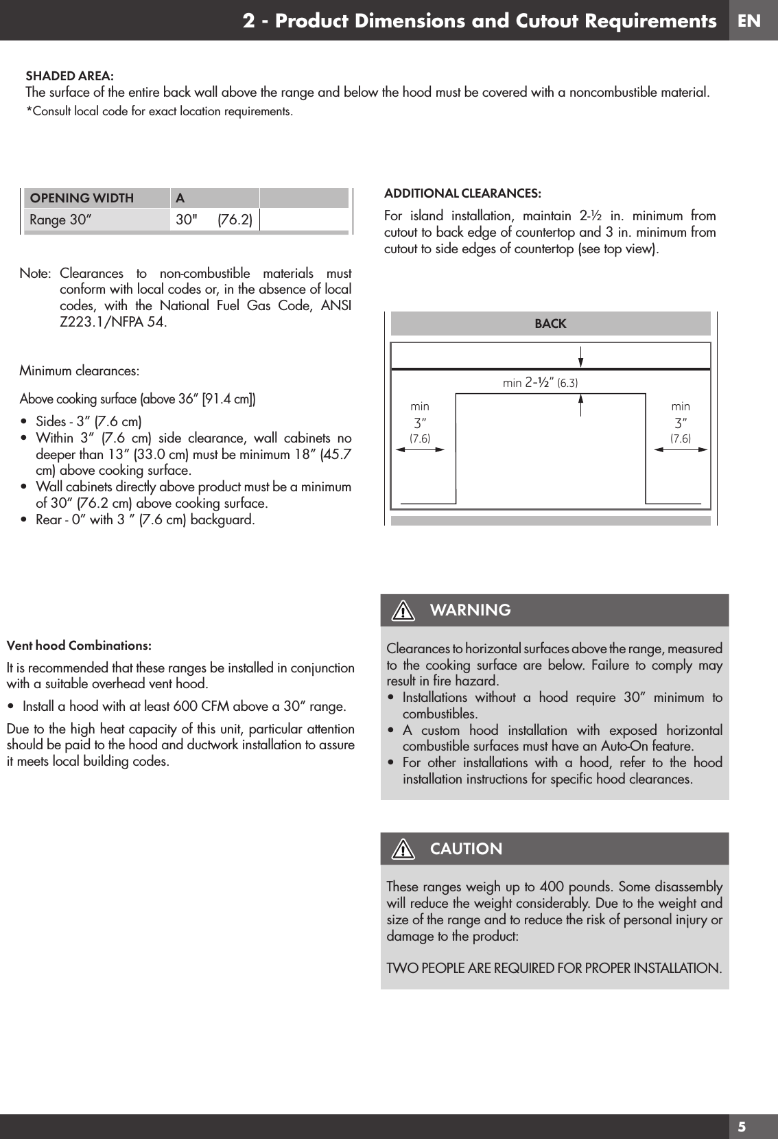 EN52 - Product Dimensions and Cutout RequirementsVent hood Combinations:It is recommended that these ranges be installed in conjunction with a suitable overhead vent hood.•  Install a hood with at least 600 CFM above a 30” range.Due to the high heat capacity of this unit, particular attention should be paid to the hood and ductwork installation to assure it meets local building codes.WARNINGClearances to horizontal surfaces above the range, measured to the cooking surface are below. Failure to comply may result in ﬁ re hazard.•  Installations without a hood require 30” minimum to combustibles.•  A custom hood installation with exposed horizontal combustible surfaces must have an Auto-On feature.•  For other installations with a hood, refer to the hood installation instructions for speciﬁ c hood clearances.CAUTIONThese ranges weigh up to 400 pounds. Some disassembly will reduce the weight considerably. Due to the weight and size of the range and to reduce the risk of personal injury or damage to the product:TWO PEOPLE ARE REQUIRED FOR PROPER INSTALLATION.SHADED AREA:The surface of the entire back wall above the range and below the hood must be covered with a noncombustible material.*Consult local code for exact location requirements.OPENING WIDTH A Range 30” 30&quot;     (76.2)Note: Clearances to non-combustible materials must conform with local codes or, in the absence of local codes, with the National Fuel Gas Code, ANSI Z223.1/NFPA 54.Minimum clearances:Above cooking surface (above 36” [91.4 cm])•  Sides - 3” (7.6 cm)•  Within 3” (7.6 cm) side clearance, wall cabinets no deeper than 13” (33.0 cm) must be minimum 18” (45.7 cm) above cooking surface.•  Wall cabinets directly above product must be a minimum of 30” (76.2 cm) above cooking surface.•  Rear - 0” with 3 ” (7.6 cm) backguard.ADDITIONAL CLEARANCES:For island installation, maintain 2-½ in. minimum from cutout to back edge of countertop and 3 in. minimum from cutout to side edges of countertop (see top view).BACKmin 2-½” (6.3)min3”(7.6)min3”(7.6)