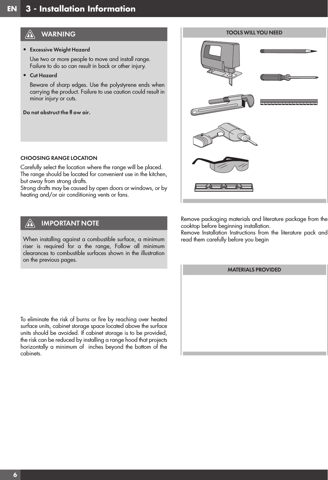 EN63 - Installation InformationWARNING•  Excessive Weight HazardUse two or more people to move and install range.Failure to do so can result in back or other injury.•  Cut HazardBeware of sharp edges. Use the polystyrene ends when carrying the product. Failure to use caution could result in minor injury or cuts.Do not obstruct the ﬂ ow air. CHOOSING RANGE LOCATIONCarefully select the location where the range will be placed.The range should be located for convenient use in the kitchen, but away from strong drafts.Strong drafts may be caused by open doors or windows, or by heating and/or air conditioning vents or fans.IMPORTANT NOTEWhen installing against a combustible surface, a minimum  riser is required for a the range, Follow all minimum clearances to combustible surfaces shown in the illustration on the previous pages.To eliminate the risk of burns or ﬁ re by reaching over heated surface units, cabinet storage space located above the surface units should be avoided. If cabinet storage is to be provided, the risk can be reduced by installing a range hood that projects horizontally a minimum of  inches beyond the bottom of the cabinets.TOOLS WILL YOU NEEDRemove packaging materials and literature package from the cooktop before beginning installation.Remove Installation Instructions from the literature pack and read them carefully before you beginMATERIALS PROVIDED