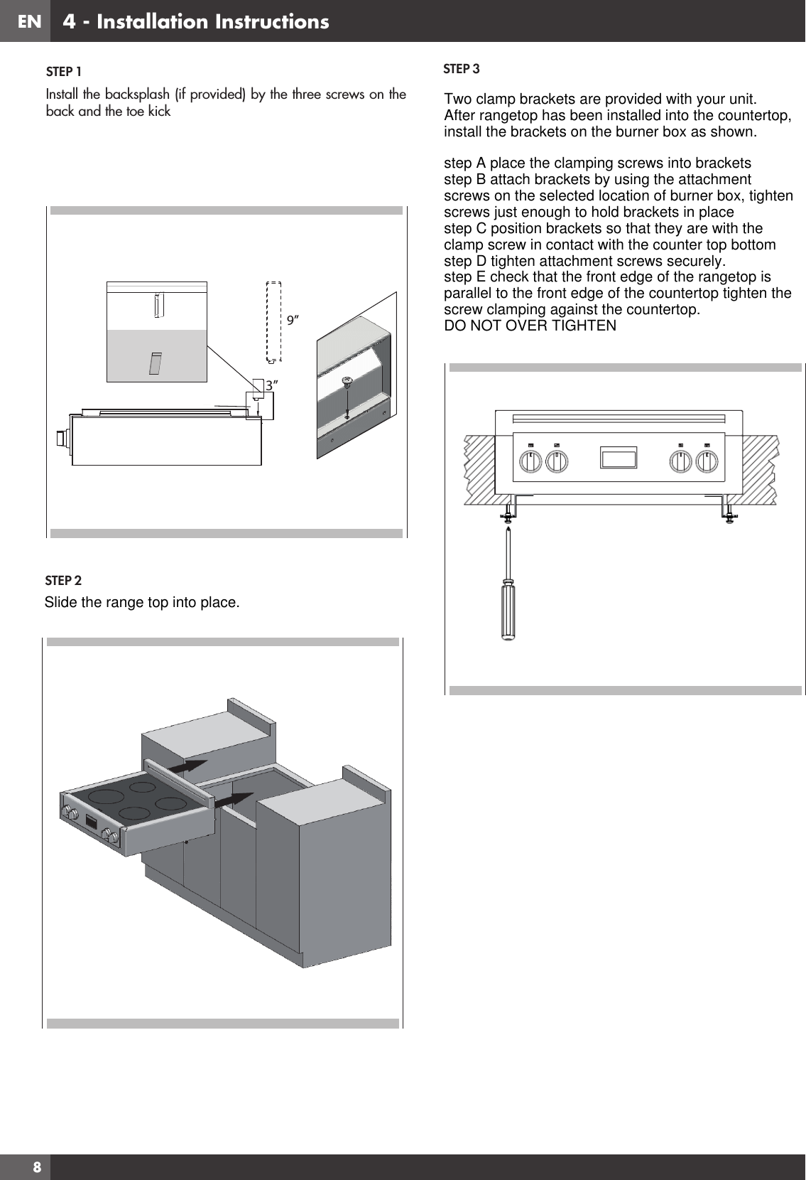 EN8STEP 1Install the backsplash (if provided) by the three screws on the back and the toe kick 9”3”STEP 2STEP 34 - Installation InstructionsSlide the range top into place.Two clamp brackets are provided with your unit.After rangetop has been installed into the countertop,install the brackets on the burner box as shown.step A place the clamping screws into bracketsstep B attach brackets by using the attachmentscrews on the selected location of burner box, tightenscrews just enough to hold brackets in placestep C position brackets so that they are with theclamp screw in contact with the counter top bottomstep D tighten attachment screws securely.step E check that the front edge of the rangetop isparallel to the front edge of the countertop tighten thescrew clamping against the countertop.DO NOT OVER TIGHTEN