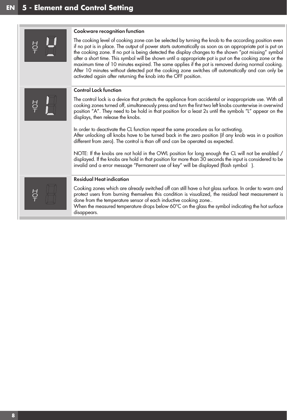 EN85 - Element and Control SettingCookware recognition function The cooking level of cooking zone can be selected by turning the knob to the according position even if no pot is in place. The output of power starts automatically as soon as an appropriate pot is put on the cooking zone. If no pot is being detected the display changes to the shown “pot missing” symbol after a short time. This symbol will be shown until a appropriate pot is put on the cooking zone or the maximum time of 10 minutes expired. The same applies if the pot is removed during normal cooking.After 10 minutes without detected pot the cooking zone switches off automatically and can only be activated again after returning the knob into the OFF position.Control Lock functionThe control lock is a device that protects the appliance from accidental or inappropriate use. With all cooking zones turned off, simultaneously press and turn the ﬁrst two left knobs counterwise in overwind position “A”. They need to be hold in that position for a least 2s until the symbols “L” appear on the displays, then release the knobs.In order to deactivate the CL function repeat the same procedure as for activating.After unlocking all knobs have to be turned back in the zero position (if any knob was in a position different from zero). The control is than off and can be operated as expected.NOTE: If the knobs are not hold in the OWL position for long enough the CL will not be enabled / displayed. If the knobs are hold in that position for more than 30 seconds the input is considered to be invalid and a error message “Permanent use of key” will be displayed (ﬂash symbol   ).Residual Heat indicationCooking zones which are already switched off can still have a hot glass surface. In order to warn and protect users from burning themselves this condition is visualized, the residual heat measurement is done from the temperature sensor of each inductive cooking zone.. When the measured temperature drops below 60°C on the glass the symbol indicating the hot surface disappears.