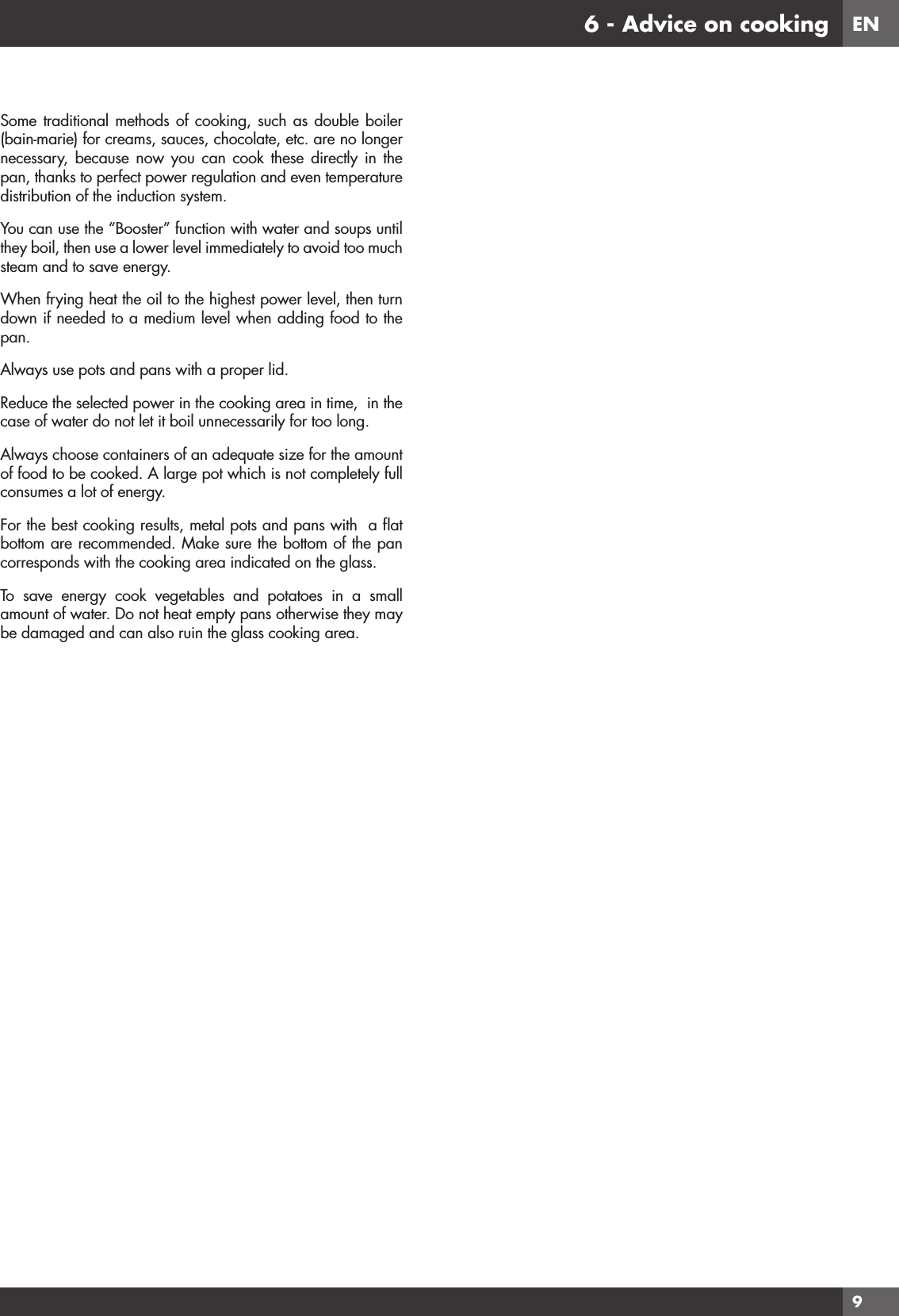 EN96 - Advice on cookingSome traditional methods of cooking, such as double boiler (bain-marie) for creams, sauces, chocolate, etc. are no longer necessary, because now you can cook these directly in the pan, thanks to perfect power regulation and even temperature distribution of the induction system.You can use the “Booster” function with water and soups until they boil, then use a lower level immediately to avoid too much steam and to save energy.When frying heat the oil to the highest power level, then turn down if needed to a medium level when adding food to the pan.Always use pots and pans with a proper lid.Reduce the selected power in the cooking area in time,  in the case of water do not let it boil unnecessarily for too long.Always choose containers of an adequate size for the amount of food to be cooked. A large pot which is not completely full consumes a lot of energy.For the best cooking results, metal pots and pans with  a ﬂat bottom are recommended. Make sure the bottom of the pan corresponds with the cooking area indicated on the glass.To save energy cook vegetables and potatoes in a small amount of water. Do not heat empty pans otherwise they may be damaged and can also ruin the glass cooking area.