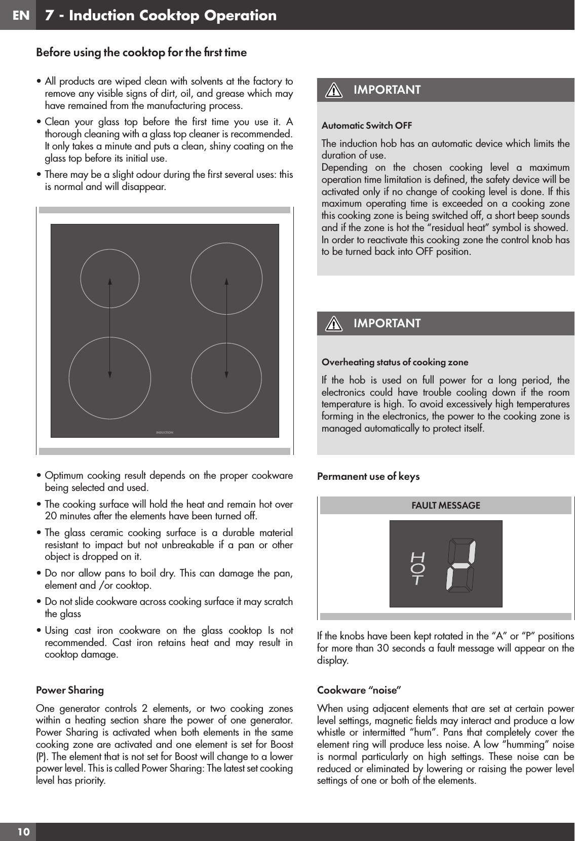 EN107 - Induction Cooktop OperationBefore using the cooktop for the ﬁrst time• All products are wiped clean with solvents at the factory to remove any visible signs of dirt, oil, and grease which may have remained from the manufacturing process.• Clean your glass top before the ﬁrst time you use it. A thorough cleaning with a glass top cleaner is recommended. It only takes a minute and puts a clean, shiny coating on the glass top before its initial use.• There may be a slight odour during the ﬁrst several uses: this is normal and will disappear.INDUCTION• Optimum cooking result depends on the proper cookware being selected and used.• The cooking surface will hold the heat and remain hot over 20 minutes after the elements have been turned off.• The glass ceramic cooking surface is a durable material resistant to impact but not unbreakable if a pan or other object is dropped on it.• Do nor allow pans to boil dry. This can damage the pan, element and /or cooktop.• Do not slide cookware across cooking surface it may scratch the glass• Using cast iron cookware on the glass cooktop Is not recommended. Cast iron retains heat and may result in cooktop damage.Power SharingOne generator controls 2 elements, or two cooking zones within a heating section share the power of one generator. Power Sharing is activated when both elements in the same cooking zone are activated and one element is set for Boost (P). The element that is not set for Boost will change to a lower power level. This is called Power Sharing: The latest set cooking level has priority. IMPORTANTAutomatic Switch OFFThe induction hob has an automatic device which limits the duration of use.Depending on the chosen cooking level a maximum operation time limitation is deﬁned, the safety device will be activated only if no change of cooking level is done. If this maximum operating time is exceeded on a cooking zone this cooking zone is being switched off, a short beep sounds and if the zone is hot the “residual heat” symbol is showed.In order to reactivate this cooking zone the control knob has to be turned back into OFF position.IMPORTANTOverheating status of cooking zoneIf the hob is used on full power for a long period, the electronics could have trouble cooling down if the room temperature is high. To avoid excessively high temperatures forming in the electronics, the power to the cooking zone is managed automatically to protect itself.Permanent use of keysFAULT MESSAGEIf the knobs have been kept rotated in the “A” or “P” positions for more than 30 seconds a fault message will appear on the display.Cookware “noise”When using adjacent elements that are set at certain power level settings, magnetic ﬁelds may interact and produce a low whistle or intermitted “hum”. Pans that completely cover the element ring will produce less noise. A low “humming” noise is normal particularly on high settings. These noise can be reduced or eliminated by lowering or raising the power level settings of one or both of the elements.