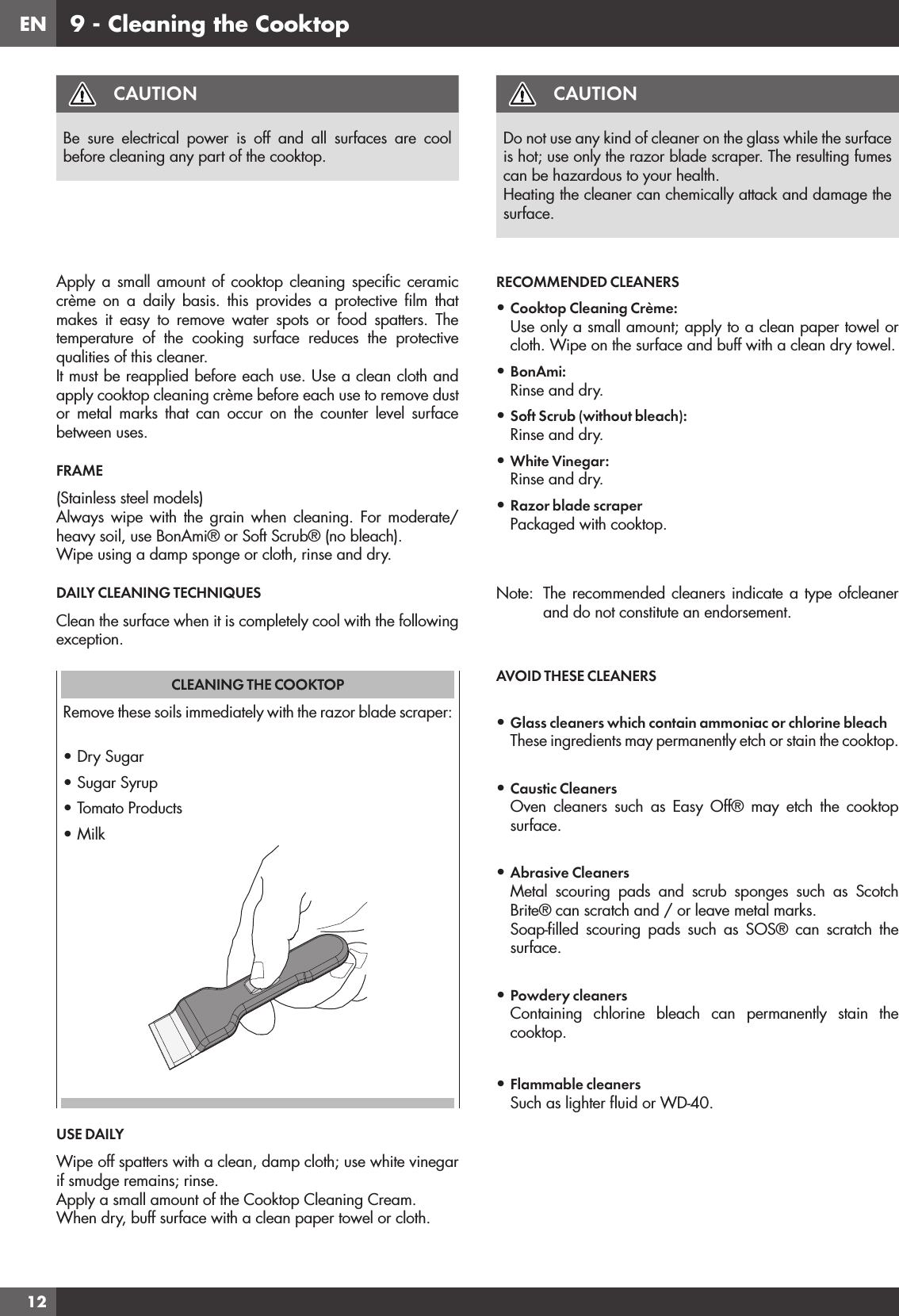 EN129 - Cleaning the CooktopCAUTIONBe sure electrical power is off and all surfaces are cool before cleaning any part of the cooktop.Apply a small amount of cooktop cleaning speciﬁc ceramic crème on a daily basis. this provides a protective ﬁlm that makes it easy to remove water spots or food spatters. The temperature of the cooking surface reduces the protective qualities of this cleaner.It must be reapplied before each use. Use a clean cloth and apply cooktop cleaning crème before each use to remove dust or metal marks that can occur on the counter level surface between uses.FRAME(Stainless steel models)Always wipe with the grain when cleaning. For moderate/ heavy soil, use BonAmi® or Soft Scrub® (no bleach).Wipe using a damp sponge or cloth, rinse and dry.DAILY CLEANING TECHNIQUESClean the surface when it is completely cool with the following exception.CLEANING THE COOKTOPRemove these soils immediately with the razor blade scraper:• Dry Sugar• Sugar Syrup• Tomato Products• MilkUSE DAILYWipe off spatters with a clean, damp cloth; use white vinegar if smudge remains; rinse.Apply a small amount of the Cooktop Cleaning Cream.When dry, buff surface with a clean paper towel or cloth.CAUTIONDo not use any kind of cleaner on the glass while the surface is hot; use only the razor blade scraper. The resulting fumes can be hazardous to your health.Heating the cleaner can chemically attack and damage the surface.RECOMMENDED CLEANERS• Cooktop Cleaning Crème:Use only a small amount; apply to a clean paper towel or cloth. Wipe on the surface and buff with a clean dry towel.• BonAmi®:Rinse and dry.• Soft Scrub® (without bleach):Rinse and dry.• White Vinegar:Rinse and dry.• Razor blade scraperPackaged with cooktop.Note:  The recommended cleaners indicate a type ofcleaner and do not constitute an endorsement.AVOID THESE CLEANERS• Glass cleaners which contain ammoniac or chlorine bleachThese ingredients may permanently etch or stain the cooktop.• Caustic CleanersOven cleaners such as Easy Off® may etch the cooktop surface.• Abrasive CleanersMetal scouring pads and scrub sponges such as Scotch Brite® can scratch and / or leave metal marks.Soap-ﬁlled scouring pads such as SOS® can scratch the surface.• Powdery cleanersContaining chlorine bleach can permanently stain the cooktop.• Flammable cleanersSuch as lighter ﬂuid or WD-40.