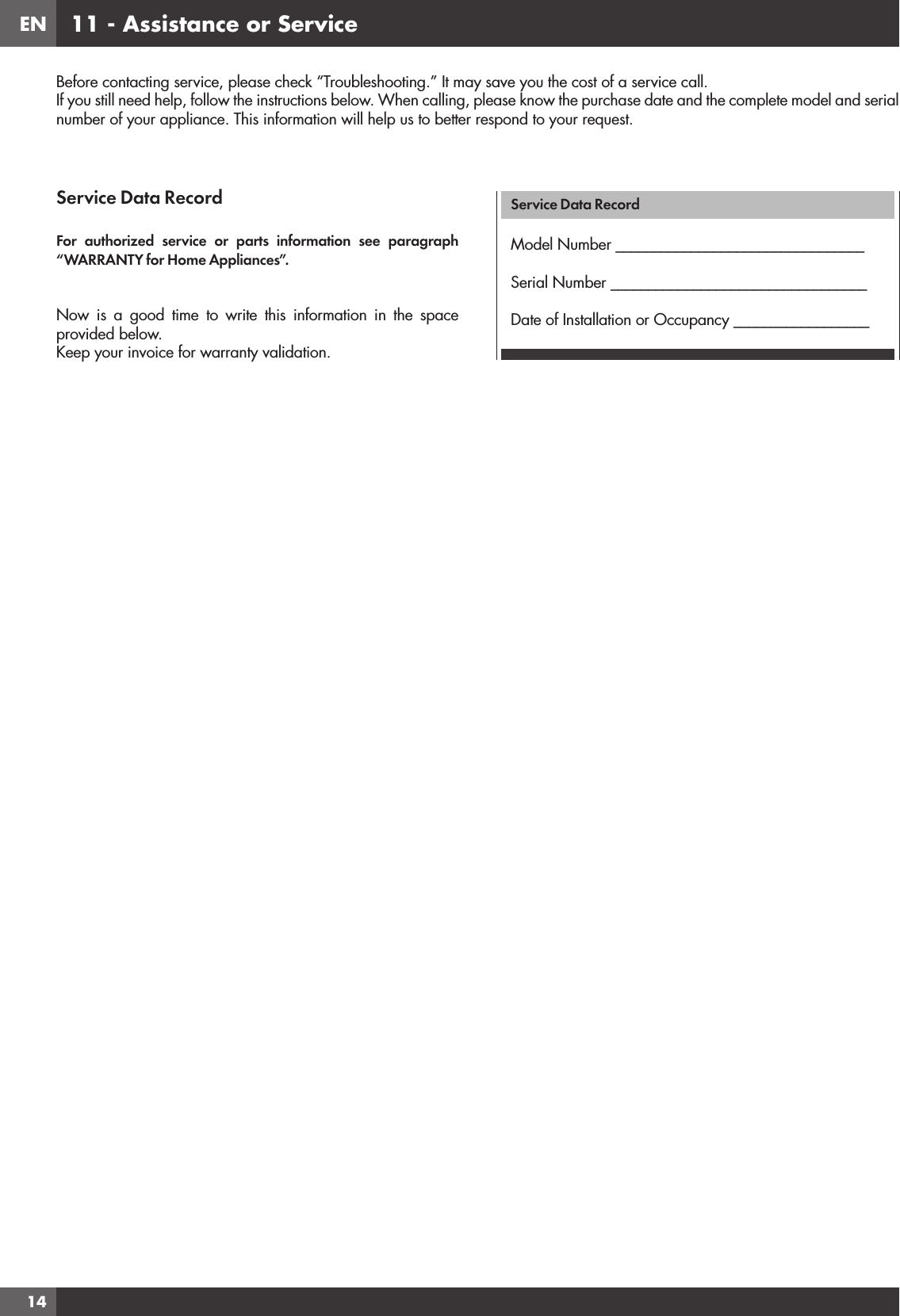 EN1411 - Assistance or ServiceService Data RecordFor authorized service or parts information see paragraph “WARRANTY for Home Appliances”.Now is a good time to write this information in the space provided below.Keep your invoice for warranty validation.Service Data RecordModel Number _________________________________Serial Number __________________________________Date of Installation or Occupancy __________________Before contacting service, please check “Troubleshooting.” It may save you the cost of a service call.If you still need help, follow the instructions below. When calling, please know the purchase date and the complete model and serial number of your appliance. This information will help us to better respond to your request.