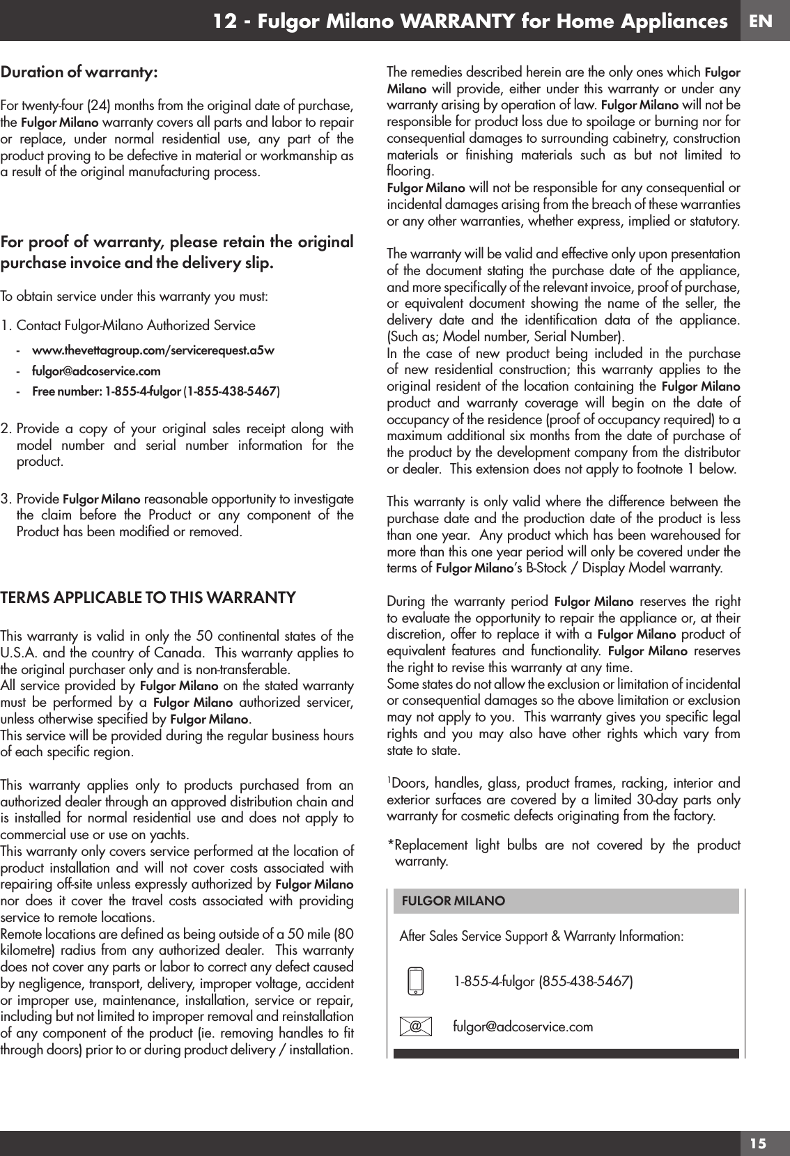 EN1512 - Fulgor Milano WARRANTY for Home AppliancesDuration of warranty:For twenty-four (24) months from the original date of purchase, the Fulgor Milano warranty covers all parts and labor to repair or replace, under normal residential use, any part of the product proving to be defective in material or workmanship as a result of the original manufacturing process. For proof of warranty, please retain the original purchase invoice and the delivery slip.To obtain service under this warranty you must: 1. Contact Fulgor-Milano Authorized Service- www.thevettagroup.com/servicerequest.a5w- fulgor@adcoservice.com-  Free number: 1-855-4-fulgor (1-855-438-5467)2. Provide a copy of your original sales receipt along with model number and serial number information for the product.3. Provide Fulgor Milano reasonable opportunity to investigate the claim before the Product or any component of the Product has been modiﬁed or removed. TERMS APPLICABLE TO THIS WARRANTY This warranty is valid in only the 50 continental states of the U.S.A. and the country of Canada.  This warranty applies to the original purchaser only and is non-transferable.All service provided by Fulgor Milano on the stated warranty must be performed by a Fulgor Milano authorized servicer, unless otherwise speciﬁed by Fulgor Milano.This service will be provided during the regular business hours of each speciﬁc region. This warranty applies only to products purchased from an authorized dealer through an approved distribution chain and is installed for normal residential use and does not apply to commercial use or use on yachts.This warranty only covers service performed at the location of product installation and will not cover costs associated with repairing off-site unless expressly authorized by Fulgor Milano nor does it cover the travel costs associated with providing service to remote locations.Remote locations are deﬁned as being outside of a 50 mile (80 kilometre) radius from any authorized dealer.  This warranty does not cover any parts or labor to correct any defect caused by negligence, transport, delivery, improper voltage, accident or improper use, maintenance, installation, service or repair, including but not limited to improper removal and reinstallation of any component of the product (ie. removing handles to ﬁt through doors) prior to or during product delivery / installation.The remedies described herein are the only ones which Fulgor Milano will provide, either under this warranty or under any warranty arising by operation of law. Fulgor Milano will not be responsible for product loss due to spoilage or burning nor for consequential damages to surrounding cabinetry, construction materials or ﬁnishing materials such as but not limited to ﬂooring.Fulgor Milano will not be responsible for any consequential or incidental damages arising from the breach of these warranties or any other warranties, whether express, implied or statutory. The warranty will be valid and effective only upon presentation of the document stating the purchase date of the appliance, and more speciﬁcally of the relevant invoice, proof of purchase, or equivalent document showing the name of the seller, the delivery date and the identiﬁcation data of the appliance. (Such as; Model number, Serial Number).In the case of new product being included in the purchase of new residential construction; this warranty applies to the original resident of the location containing the Fulgor Milano product and warranty coverage will begin on the date of occupancy of the residence (proof of occupancy required) to a maximum additional six months from the date of purchase of the product by the development company from the distributor or dealer.  This extension does not apply to footnote 1 below.This warranty is only valid where the difference between the purchase date and the production date of the product is less than one year.  Any product which has been warehoused for more than this one year period will only be covered under the terms of Fulgor Milano’s B-Stock / Display Model warranty.During the warranty period Fulgor Milano reserves the right to evaluate the opportunity to repair the appliance or, at their discretion, offer to replace it with a Fulgor Milano product of equivalent features and functionality. Fulgor Milano reserves the right to revise this warranty at any time.Some states do not allow the exclusion or limitation of incidental or consequential damages so the above limitation or exclusion may not apply to you.  This warranty gives you speciﬁc legal rights and you may also have other rights which vary from state to state.1Doors, handles, glass, product frames, racking, interior and exterior surfaces are covered by a limited 30-day parts only warranty for cosmetic defects originating from the factory.*Replacement light bulbs are not covered by the product warranty.FULGOR MILANO After Sales Service Support &amp; Warranty Information:1-855-4-fulgor (855-438-5467)fulgor@adcoservice.com 