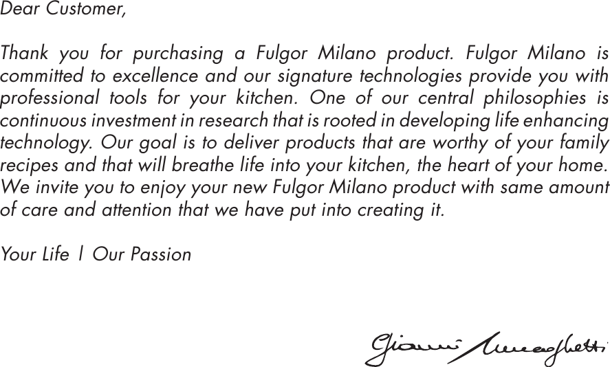 Dear Customer, Thank you for purchasing a Fulgor Milano product. Fulgor Milano is committed to excellence and our signature technologies provide you with professional tools for your kitchen. One of our central philosophies is continuous investment in research that is rooted in developing life enhancing technology. Our goal is to deliver products that are worthy of your family recipes and that will breathe life into your kitchen, the heart of your home. We invite you to enjoy your new Fulgor Milano product with same amount of care and attention that we have put into creating it. Your Life | Our Passion 