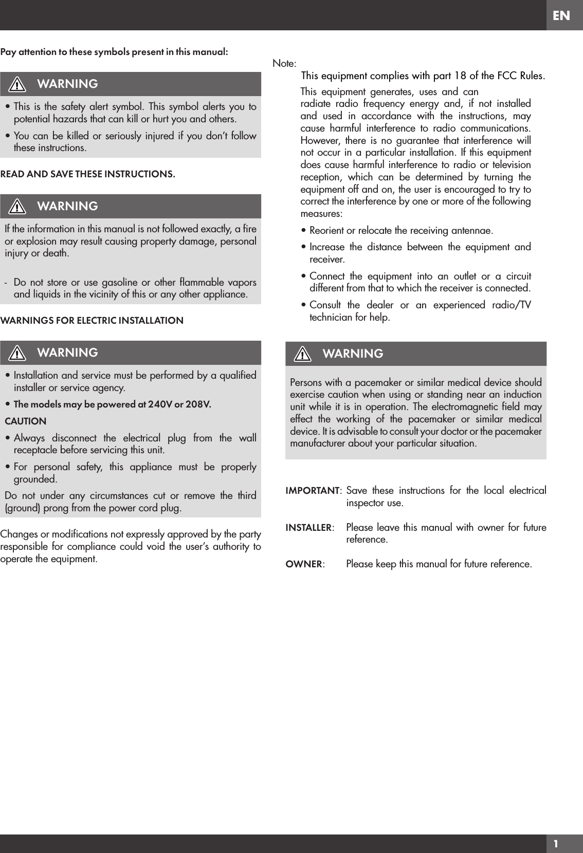 EN1Pay attention to these symbols present in this manual:WARNING• This is the safety alert symbol. This symbol alerts you to potential hazards that can kill or hurt you and others.• You can be killed or seriously injured if you don’t follow these instructions.READ AND SAVE THESE INSTRUCTIONS.WARNINGIf the information in this manual is not followed exactly, a ﬁre or explosion may result causing property damage, personal injury or death.-  Do not store or use gasoline or other ﬂammable vapors and liquids in the vicinity of this or any other appliance.WARNINGS FOR ELECTRIC INSTALLATIONWARNING• Installation and service must be performed by a qualiﬁed installer or service agency.• The models may be powered at 240V or 208V.CAUTION• Always disconnect the electrical plug from the wall receptacle before servicing this unit.• For personal safety, this appliance must be properly grounded.Do not under any circumstances cut or remove the third (ground) prong from the power cord plug.Changes or modiﬁcations not expressly approved by the party responsible for compliance could void the user’s authority to operate the equipment.WARNINGPersons with a pacemaker or similar medical device should exercise caution when using or standing near an induction unit while it is in operation. The electromagnetic ﬁeld may effect the working of the pacemaker or similar medical device. It is advisable to consult your doctor or the pacemaker manufacturer about your particular situation.IMPORTANT: Save these instructions for the local electrical inspector use.INSTALLER:  Please leave this manual with owner for future reference.OWNER:   Please keep this manual for future reference.Note: This equipment generates, uses and can radiate radio frequency energy and, if not installed and used in accordance with the instructions, may cause harmful interference to radio communications. However, there is no guarantee that interference will not occur in a particular installation. If this equipment does cause harmful interference to radio or television reception, which can be determined by turning the equipment off and on, the user is encouraged to try to correct the interference by one or more of the following measures:• Reorient or relocate the receiving antennae.• Increase the distance between the equipment and receiver.• Connect the equipment into an outlet or a circuit different from that to which the receiver is connected.• Consult the dealer or an experienced radio/TV technician for help.This equipment complies with part 18 of the FCC Rules.