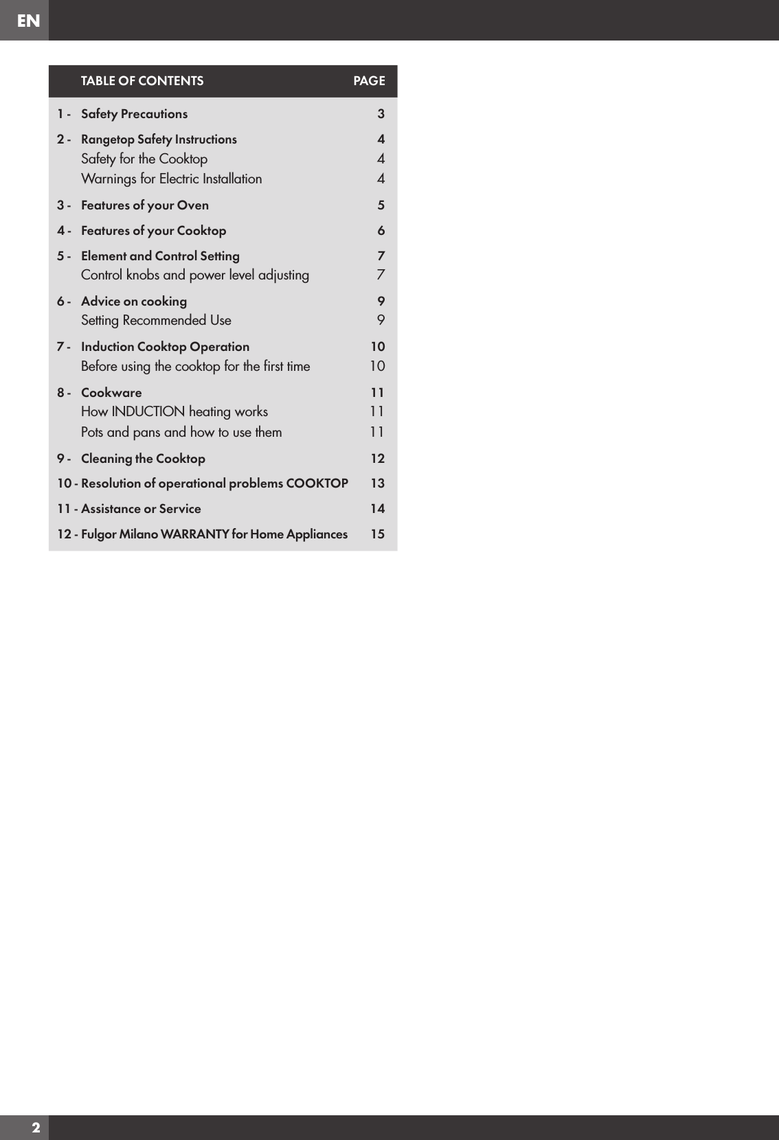 EN2TABLE OF CONTENTS PAGE1 - Safety Precautions 32 -Rangetop Safety Instructions4Safety for the Cooktop 4Warnings for Electric Installation 43 - Features of your Oven 54 - Features of your Cooktop 65 - Element and Control Setting 7Control knobs and power level adjusting 76 - Advice on cooking 9Setting Recommended Use 97 - Induction Cooktop Operation 10Before using the cooktop for the ﬁrst time 108 - Cookware 11How INDUCTION heating works 11Pots and pans and how to use them 119 - Cleaning the Cooktop 1210 - Resolution of operational problems COOKTOP 1311 - Assistance or Service 1412 - Fulgor Milano WARRANTY for Home Appliances 15