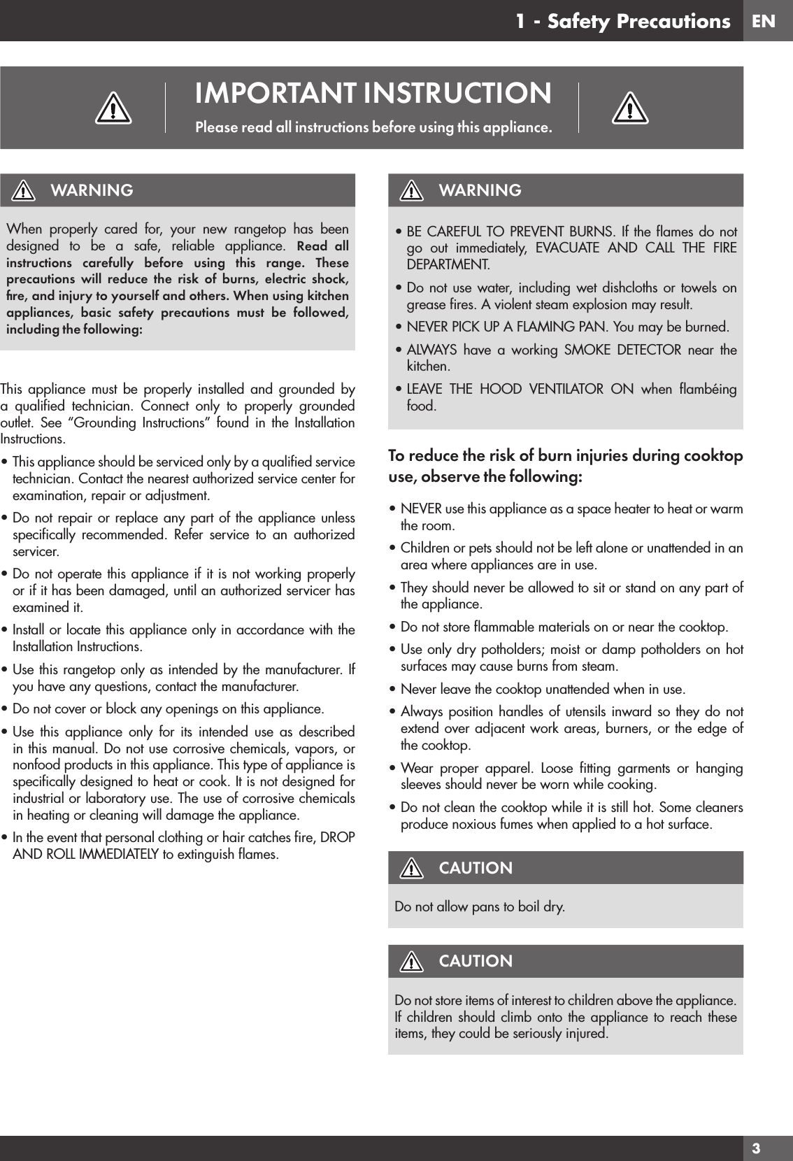 EN31 - Safety PrecautionsWARNINGWhen properly cared for, your new rangetop has been designed to be a safe, reliable appliance. Read all instructions carefully before using this range. These precautions will reduce the risk of burns, electric shock, ﬁre, and injury to yourself and others. When using kitchen appliances, basic safety precautions must be followed, including the following:This appliance must be properly installed and grounded by a qualiﬁed technician. Connect only to properly grounded outlet. See “Grounding Instructions” found in the Installation Instructions.• This appliance should be serviced only by a qualiﬁed service technician. Contact the nearest authorized service center for examination, repair or adjustment.• Do not repair or replace any part of the appliance unless speciﬁcally recommended. Refer service to an authorized servicer.• Do not operate this appliance if it is not working properly or if it has been damaged, until an authorized servicer has examined it.• Install or locate this appliance only in accordance with the Installation Instructions.• Use this rangetop only as intended by the manufacturer. If you have any questions, contact the manufacturer.• Do not cover or block any openings on this appliance.• Use this appliance only for its intended use as described in this manual. Do not use corrosive chemicals, vapors, or nonfood products in this appliance. This type of appliance is speciﬁcally designed to heat or cook. It is not designed for industrial or laboratory use. The use of corrosive chemicals in heating or cleaning will damage the appliance.• In the event that personal clothing or hair catches ﬁre, DROP AND ROLL IMMEDIATELY to extinguish ﬂames.WARNING• BE CAREFUL TO PREVENT BURNS. If the ﬂames do not go out immediately, EVACUATE AND CALL THE FIRE DEPARTMENT.• Do not use water, including wet dishcloths or towels on grease ﬁres. A violent steam explosion may result.• NEVER PICK UP A FLAMING PAN. You may be burned.• ALWAYS have a working SMOKE DETECTOR near the kitchen.• LEAVE THE HOOD VENTILATOR ON when ﬂambéing food.To reduce the risk of burn injuries during cooktop use, observe the following:• NEVER use this appliance as a space heater to heat or warm the room.• Children or pets should not be left alone or unattended in an area where appliances are in use.• They should never be allowed to sit or stand on any part of the appliance.• Do not store ﬂammable materials on or near the cooktop.• Use only dry potholders; moist or damp potholders on hot surfaces may cause burns from steam.• Never leave the cooktop unattended when in use.• Always position handles of utensils inward so they do not extend over adjacent work areas, burners, or the edge of the cooktop.• Wear proper apparel. Loose ﬁtting garments or hanging sleeves should never be worn while cooking.• Do not clean the cooktop while it is still hot. Some cleaners produce noxious fumes when applied to a hot surface.CAUTIONDo not allow pans to boil dry.CAUTIONDo not store items of interest to children above the appliance. If children should climb onto the appliance to reach these items, they could be seriously injured.IMPORTANT INSTRUCTIONPlease read all instructions before using this appliance.