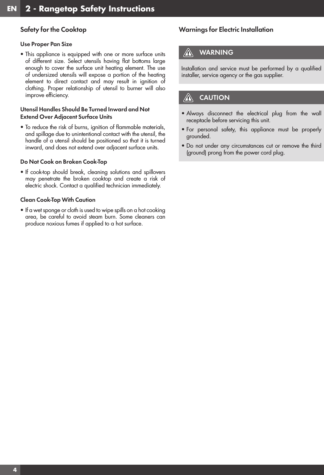 EN42 - Rangetop Safety InstructionsSafety for the CooktopUse Proper Pan Size• This appliance is equipped with one or more surface units of different size. Select utensils having ﬂat bottoms large enough to cover the surface unit heating element. The use of undersized utensils will expose a portion of the heating element to direct contact and may result in ignition of clothing. Proper relationship of utensil to burner will also improve efﬁciency.Utensil Handles Should Be Turned Inward and Not Extend Over Adjacent Surface Units• To reduce the risk of burns, ignition of ﬂammable materials, and spillage due to unintentional contact with the utensil, the handle of a utensil should be positioned so that it is turned inward, and does not extend over adjacent surface units.Do Not Cook on Broken Cook-Top• If cook-top should break, cleaning solutions and spillovers may penetrate the broken cooktop and create a risk of electric shock. Contact a qualiﬁed technician immediately.Clean Cook-Top With Caution• If a wet sponge or cloth is used to wipe spills on a hot cooking area, be careful to avoid steam burn. Some cleaners can produce noxious fumes if applied to a hot surface.Warnings for Electric InstallationWARNINGInstallation and service must be performed by a qualiﬁed installer, service agency or the gas supplier.CAUTION• Always disconnect the electrical plug from the wall receptacle before servicing this unit.• For personal safety, this appliance must be properly grounded.• Do not under any circumstances cut or remove the third (ground) prong from the power cord plug.