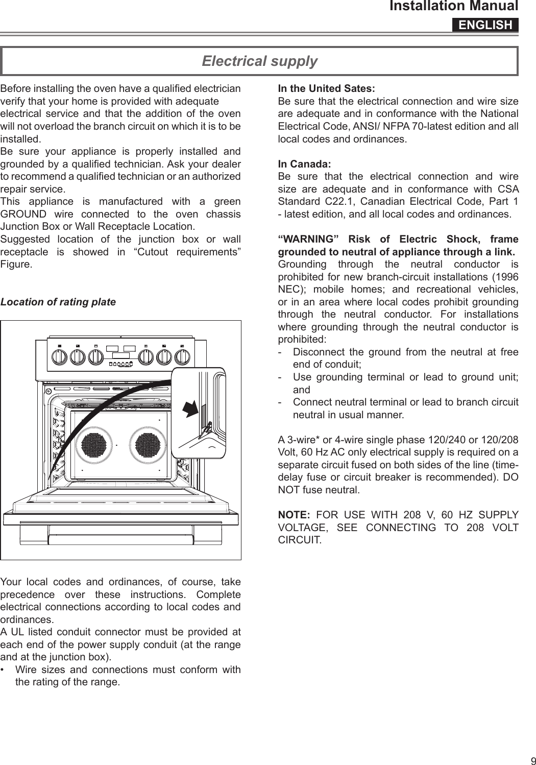 ENGLISHInstallation Manual9Electrical supplyBefore installing the oven have a qualied electrician verify that your home is provided with adequateelectrical service and that the addition of the oven will not overload the branch circuit on which it is to beinstalled.Be sure your appliance is properly installed and grounded by a qualied technician. Ask your dealer to recommend a qualied technician or an authorized repair service.This appliance is manufactured with a green GROUND wire connected to the oven chassis Junction Box or Wall Receptacle Location.Suggested location of the junction box or wall receptacle is showed in “Cutout requirements” Figure.Location of rating plateYour local codes and ordinances, of course, take precedence over these instructions. Complete electrical connections according to local codes and ordinances.A UL listed conduit connector must be provided at each end of the power supply conduit (at the range and at the junction box).•  Wire sizes and connections must conform with the rating of the range.In the United Sates:Be sure that the electrical connection and wire size are adequate and in conformance with the National Electrical Code, ANSI/ NFPA 70-latest edition and all local codes and ordinances.In Canada:Be sure that the electrical connection and wire size are adequate and in conformance with CSA Standard C22.1, Canadian Electrical Code, Part 1 - latest edition, and all local codes and ordinances.“WARNING” Risk of Electric Shock, frame grounded to neutral of appliance through a link.Grounding through the neutral conductor is prohibited for new branch-circuit installations (1996 NEC); mobile homes; and recreational vehicles, or in an area where local codes prohibit grounding through the neutral conductor. For installations where grounding through the neutral conductor is prohibited:-  Disconnect the ground from the neutral at free end of conduit;-  Use grounding terminal or lead to ground unit; and -  Connect neutral terminal or lead to branch circuit neutral in usual manner.A 3-wire* or 4-wire single phase 120/240 or 120/208 Volt, 60 Hz AC only electrical supply is required on a separate circuit fused on both sides of the line (time-delay fuse or circuit breaker is recommended). DO NOT fuse neutral.NOTE: FOR USE WITH 208 V, 60 HZ SUPPLY VOLTAGE, SEE CONNECTING TO 208 VOLT CIRCUIT.