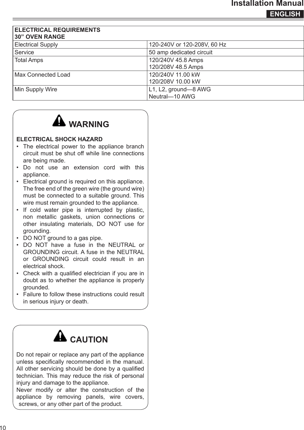 ENGLISHInstallation Manual10ELECTRICAL REQUIREMENTS30” OVEN RANGEElectrical Supply 120-240V or 120-208V, 60 HzService 50 amp dedicated circuitTotal Amps 120/240V 45.8 Amps120/208V 48.5 AmpsMax Connected Load 120/240V 11.00 kW120/208V 10.00 kWMin Supply Wire L1, L2, ground—8 AWGNeutral—10 AWG WARNINGELECTRICAL SHOCK HAZARD•  The electrical power to the appliance branch circuit must be shut o while line connections are being made.•  Do not use an extension cord with this appliance.•  Electrical ground is required on this appliance. The free end of the green wire (the ground wire) must be connected to a suitable ground. This wire must remain grounded to the appliance.•  If cold water pipe is interrupted by plastic, non metallic gaskets, union connections or other insulating materials, DO NOT use for grounding.•  DO NOT ground to a gas pipe.•  DO NOT have a fuse in the NEUTRAL or GROUNDING circuit. A fuse in the NEUTRAL or GROUNDING circuit could result in an electrical shock.•  Check with a qualied electrician if you are in doubt as to whether the appliance is properly grounded.•  Failure to follow these instructions could result in serious injury or death. CAUTIONDo not repair or replace any part of the appliance unless specically  recommended  in the  manual. All other servicing should be done by a qualied technician. This may reduce the risk of personal injury and damage to the appliance.Never modify or alter the construction of the appliance by removing panels, wire covers, screws, or any other part of the product.