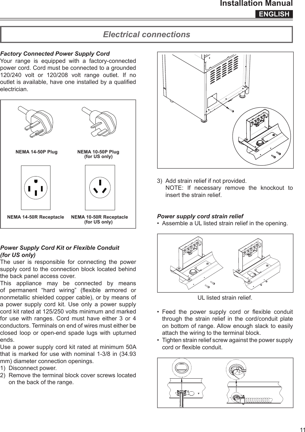 ENGLISHInstallation Manual11Factory Connected Power Supply CordYour range is equipped with a factory-connected power cord. Cord must be connected to a grounded 120/240 volt or 120/208 volt range outlet. If no outlet is available, have one installed by a qualied electrician.NEMA 10-50P PlugNEMA 14-50P PlugNEMA 14-50R Receptacle NEMA 10-50R Receptacle(for US only)(for US only)Power Supply Cord Kit or Flexible Conduit(for US only)The user is responsible for connecting the power supply cord to the connection block located behind the back panel access cover.This appliance may be connected by means of  permanent  “hard  wiring”  (exible  armored  or nonmetallic shielded copper cable), or by means of a power supply cord kit. Use only a power supply cord kit rated at 125/250 volts minimum and marked for use with ranges. Cord must have either 3 or 4 conductors. Terminals on end of wires must either be closed loop or open-end spade lugs with upturned ends. Use a power supply cord kit rated at minimum 50A that is marked for use with nominal 1-3/8 in (34.93 mm) diameter connection openings.1)  Disconnect power.2)  Remove the terminal block cover screws located on the back of the range.3)  Add strain relief if not provided.  NOTE: If necessary remove the knockout to insert the strain relief.Power supply cord strain relief •  Assemble a UL listed strain relief in the opening.UL listed strain relief.•  Feed  the  power  supply  cord  or  exible  conduit  through the strain relief in the cord/conduit plate on bottom of range. Allow enough slack to easily attach the wiring to the terminal block.•  Tighten strain relief screw against the power supply cord or exible conduit.Electrical connections