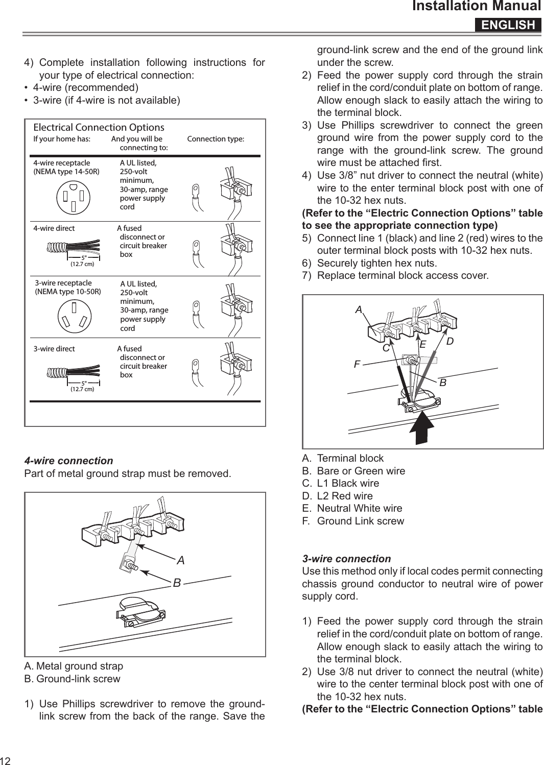 ENGLISHInstallation Manual124) Complete installation following instructions for your type of electrical connection:•  4-wire (recommended)•  3-wire (if 4-wire is not available)If your home has: And you will be connecting to:Connection type:4-wire receptacle(NEMA type 14-50R)A UL listed, 250-volt minimum, 30-amp, range power supply cord4-wire direct A fused disconnect or circuit breaker box3-wire direct A fused disconnect or circuit breaker box(12.7 cm)5&quot;3-wire receptacle(NEMA type 10-50R)A UL listed, 250-volt minimum, 30-amp, range power supply cord(12.7 cm)5&quot;Electrical Connection Options4-wire connectionPart of metal ground strap must be removed. BA A. Metal ground strapB. Ground-link screw1) Use Phillips screwdriver to remove the ground-link screw from the back of the range. Save the ground-link screw and the end of the ground link under the screw.2) Feed the power supply cord through the strain relief in the cord/conduit plate on bottom of range. Allow enough slack to easily attach the wiring to the terminal block.3) Use Phillips screwdriver to connect the green ground wire from the power supply cord to the range with the ground-link screw. The ground wire must be attached rst.4)  Use 3/8” nut driver to connect the neutral (white) wire to the enter terminal block post with one of the 10-32 hex nuts.(Refer to the “Electric Connection Options” table to see the appropriate connection type)5)  Connect line 1 (black) and line 2 (red) wires to the outer terminal block posts with 10-32 hex nuts.6)  Securely tighten hex nuts.7)  Replace terminal block access cover.ABCDEF A.  Terminal blockB.  Bare or Green wireC.  L1 Black wireD.  L2 Red wireE.  Neutral White wireF.  Ground Link screw3-wire connectionUse this method only if local codes permit connecting chassis ground conductor to neutral wire of power supply cord.1) Feed the power supply cord through the strain relief in the cord/conduit plate on bottom of range. Allow enough slack to easily attach the wiring to the terminal block.2)  Use 3/8 nut driver to connect the neutral (white) wire to the center terminal block post with one of the 10-32 hex nuts.(Refer to the “Electric Connection Options” table 