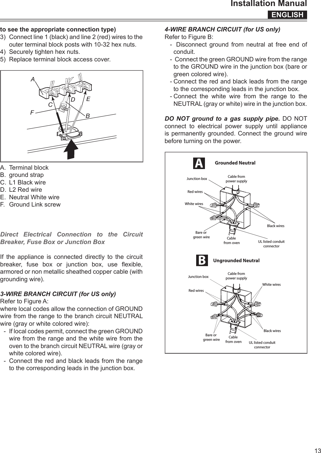 ENGLISHInstallation Manual13to see the appropriate connection type)3)  Connect line 1 (black) and line 2 (red) wires to the outer terminal block posts with 10-32 hex nuts.4)  Securely tighten hex nuts.5)  Replace terminal block access cover.BACDEFA.  Terminal blockB.  ground strap C.  L1 Black wireD.  L2 Red wireE.  Neutral White wireF.  Ground Link screwDirect Electrical Connection to the Circuit Breaker, Fuse Box or Junction BoxIf the appliance is connected directly to the circuit breaker,  fuse  box  or  junction  box,  use  exible, armored or non metallic sheathed copper cable (with grounding wire).3-WIRE BRANCH CIRCUIT (for US only)Refer to Figure A:where local codes allow the connection of GROUND wire from the range to the branch circuit NEUTRAL wire (gray or white colored wire):-  If local codes permit, connect the green GROUND wire from the range and the white wire from the oven to the branch circuit NEUTRAL wire (gray or white colored wire).-  Connect the red and black leads from the range to the corresponding leads in the junction box.4-WIRE BRANCH CIRCUIT (for US only)Refer to Figure B:-  Disconnect ground from neutral at free end of conduit.-  Connect the green GROUND wire from the range to the GROUND wire in the junction box (bare or green colored wire).- Connect the red and black leads from the range to the corresponding leads in the junction box.- Connect the white wire from the range to the NEUTRAL (gray or white) wire in the junction box.DO NOT ground to  a  gas supply pipe. DO NOT connect to electrical power supply until appliance is permanently grounded. Connect the ground wire before turning on the power.Red wiresJunction box Cable frompower supplyWhite wiresBlack wiresUL listed conduitconnectorCable from ovenBare or green wireUngrounded NeutralBCable frompower supplyJunction boxUL listed conduitconnectorRed wiresWhite wiresBlack wiresCable from ovenBare or green wireGrounded NeutralA