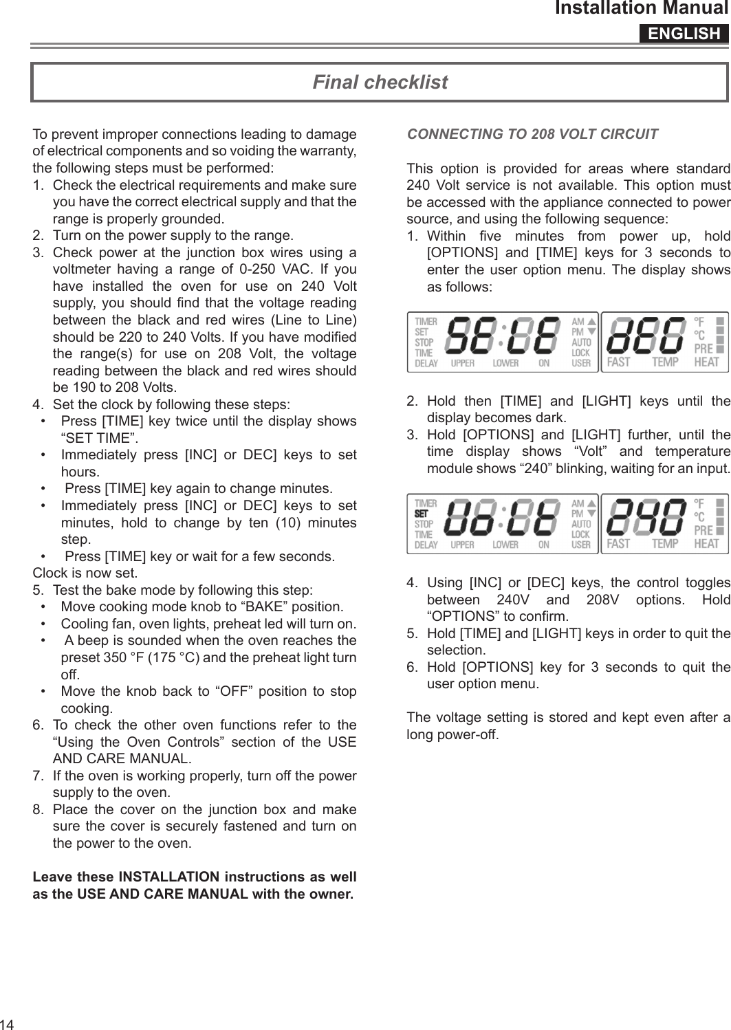 ENGLISHInstallation Manual14To prevent improper connections leading to damage of electrical components and so voiding the warranty, the following steps must be performed:1.  Check the electrical requirements and make sure you have the correct electrical supply and that the range is properly grounded.2.  Turn on the power supply to the range.3.  Check power at the junction box wires using a voltmeter having a range of 0-250 VAC. If you have installed the oven for use on 240 Volt supply,  you  should nd  that  the  voltage reading between the black and red wires (Line to Line) should be 220 to 240 Volts. If you have modied the range(s) for use on 208 Volt, the voltage reading between the black and red wires should be 190 to 208 Volts.4.  Set the clock by following these steps:•  Press [TIME] key twice until the display shows “SET TIME”.•  Immediately press [INC] or DEC] keys to set hours.•   Press [TIME] key again to change minutes.•  Immediately press [INC] or DEC] keys to set minutes, hold to change by ten (10) minutes step.•   Press [TIME] key or wait for a few seconds.Clock is now set.5.  Test the bake mode by following this step:•  Move cooking mode knob to “BAKE” position.•  Cooling fan, oven lights, preheat led will turn on.•   A beep is sounded when the oven reaches the preset 350 °F (175 °C) and the preheat light turn o.•  Move the knob back to “OFF” position to stop cooking.6. To check the other oven functions refer to the “Using the Oven Controls” section of the USE AND CARE MANUAL.7.  If the oven is working properly, turn o the power supply to the oven.8.  Place the cover on the junction box and make sure the cover is securely fastened and turn on the power to the oven.Leave these INSTALLATION instructions as well as the USE AND CARE MANUAL with the owner.CONNECTING TO 208 VOLT CIRCUITThis option is provided for areas where standard 240 Volt service is not available. This option must be accessed with the appliance connected to power source, and using the following sequence:1.  Within  ve  minutes  from  power  up,  hold [OPTIONS] and [TIME] keys for 3 seconds to enter the user option menu. The display shows as follows:2. Hold then [TIME] and [LIGHT] keys until the display becomes dark.3. Hold [OPTIONS] and [LIGHT] further, until the time display shows “Volt” and temperature module shows “240” blinking, waiting for an input.4.  Using [INC] or [DEC] keys, the control toggles between 240V and 208V options. Hold “OPTIONS” to conrm.5.  Hold [TIME] and [LIGHT] keys in order to quit the selection.6.  Hold [OPTIONS] key for 3 seconds to quit the user option menu.The voltage setting is stored and kept even after a long power-o.Final checklist  Tables des matieres                     Veuillez prêter attention à ces symboles que vous rencontrerez dans ce manuel.  DANGER    Si vous ne suivez pas IMMEDIATEMENT ces ins-tructions, vous courez le risque de mourir ou d’être sérieusement blessé.    AVERTISSEMENT x Ce symbole signifie que la sécurité est en danger. Il signale les risques potentiels qui peuvent entraîner la mort ou des blessures à l’opérateur ou aux autres. x Si vous ne suivez pas ces instructions à la let-tre, vous courez le risque de mourir ou d’être sérieusement blessé.   BIEN LIRE CES INSTRUCTIONS ET LES CONSER-VER. À l’installateur:  Laissez ces instructions avec l’appareil. Au client:  Gardez ces instructions comme référence future.   AVERTISSEMENT x La non-observation des instructions conte-nues dans ce manuel peut entraîner la mort ou des blessures sérieuses du fait d’un incen-die ou d’une explosion. x Ne pas stocker ou utiliser de l’essence ou d’autres liquides inflammables à proximité de cet appareil ou de tout autre appareil électro-ménager.   IMPORTANT: Gardez ces instructions pour une utilization                         d’inspection électrique locale INSTALLATEUR: Veuillez laisser ce manuel au propriétaire                               pour de futures références. PROPRIETAIRE: Veuillez garder ce manuel pour de futures références. 