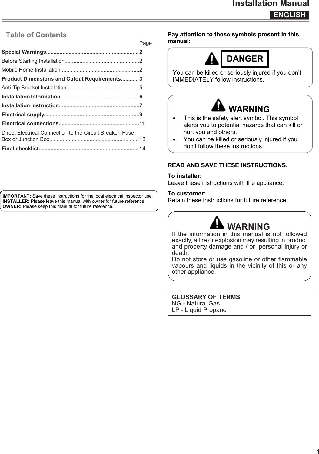 ENGLISHInstallation Manual1  Table of Contents                        Pay attention to these symbols present in this manual:  DANGER   You can be killed or seriously injured if you don&apos;t IMMEDIATELY follow instructions.    WARNING x This is the safety alert symbol. This symbol alerts you to potential hazards that can kill or hurt you and others. x You can be killed or seriously injured if you don&apos;t follow these instructions.   READ AND SAVE THESE INSTRUCTIONS. To installer:  Leave these instructions with the appliance. To customer:  Retain these instructions for future reference.  IMPORTANT: Save these instructions for the local electrical inspector use. INSTALLER: Please leave this manual with owner for future reference. OWNER: Please keep this manual for future reference. PageSpecial Warnings..............................................................2Before Starting Installation..................................................2Mobile Home Installation.....................................................2Product Dimensions and Cutout Requirements............3Anti-Tip Bracket Installation.................................................5Installation Information.....................................................6Installation Instruction......................................................7Electrical supply................................................................9Electrical connections......................................................11Direct Electrical Connection to the Circuit Breaker, Fuse Box or Junction Box............................................................13Final checklist................................................................... 14 WARNINGIf the information in this manual is not followed exactly, a re or explosion may resulting in product and property damage and / or  personal injury or death.Do not store or use gasoline or other ammable vapours and liquids in the vicinity of this or any other appliance.GLOSSARY OF TERMSNG - Natural GasLP - Liquid Propane