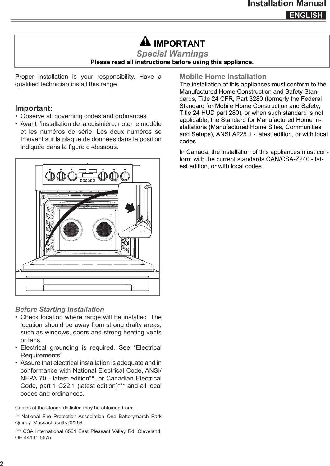 ENGLISHInstallation Manual2  IMPORTANT Special Warnings Please read all instructions before using this appliance.   Proper installation is your responsibility. Have a qualied technician install this range.Important:•  Observe all governing codes and ordinances.•  Avant l’installation de la cuisinière, noter le modèle et les numéros de série. Les deux numéros se trouvent sur la plaque de données dans la position indiquée dans la gure ci-dessous.Before Starting Installation•  Check location where range will be installed. The location should be away from strong drafty areas, such as windows, doors and strong heating vents or fans.•  Electrical grounding is required. See “Electrical Requirements”•  Assure that electrical installation is adequate and in conformance with National Electrical Code, ANSI/NFPA 70 - latest edition**, or Canadian Electrical Code, part 1 C22.1 (latest edition)*** and all local codes and ordinances.Copies of the standards listed may be obtained from:** National Fire Protection Association One Batterymarch Park Quincy, Massachusetts 02269*** CSA International 8501 East Pleasant Valley Rd. Cleveland, OH 44131-5575 Mobile Home Installation The installation of this appliances must conform to the Manufactured Home Construction and Safety Stan-dards, Title 24 CFR, Part 3280 (formerly the Federal Standard for Mobile Home Construction and Safety; Title 24 HUD part 280); or when such standard is not applicable, the Standard for Manufactured Home In-stallations (Manufactured Home Sites, Communities and Setups), ANSI A225.1 - latest edition, or with local codes. In Canada, the installation of this appliances must con-form with the current standards CAN/CSA-Z240 - lat-est edition, or with local codes. 