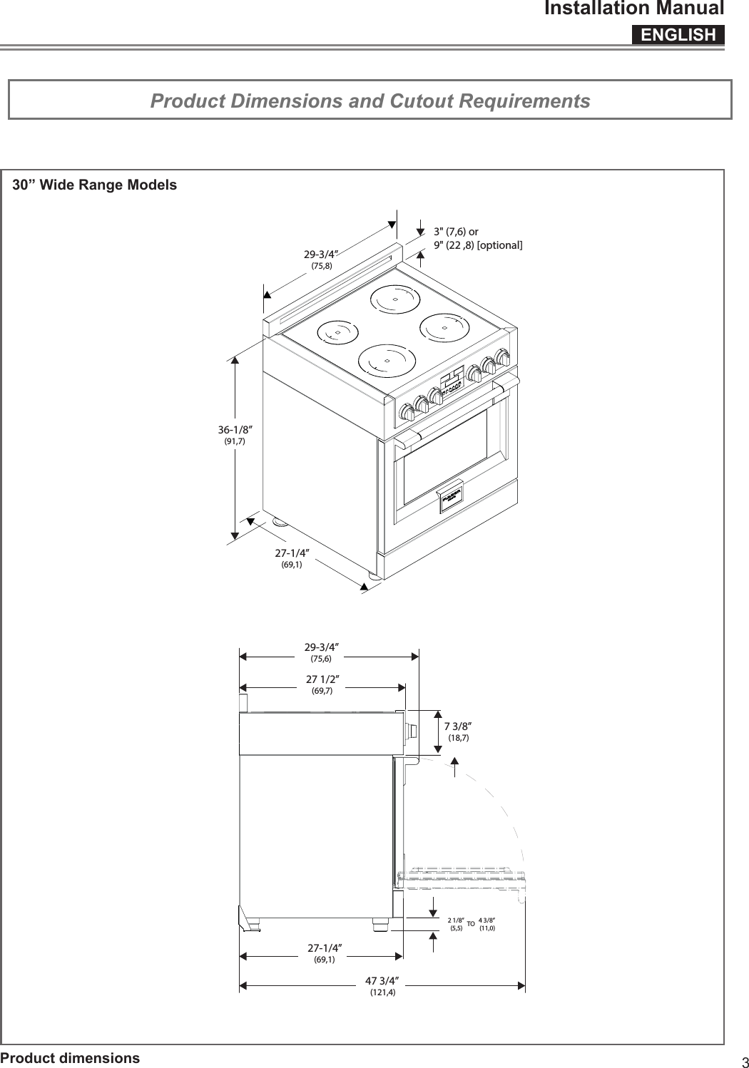 ENGLISHInstallation Manual329-3/4” (75,8)36-1/8”(91,7)3&quot; (7,6) or9&quot; (22 ,8) [optional]27-1/4”(69,1)27-1/4”(69,1)27 1/2”(69,7)7 3/8” (18,7)29-3/4”(75,6)47 3/4” (121,4)2 1/8” (5,5)4 3/8” (11,0)TO   Product Dimensions and Cutout Requirements   IMPORTANT Special Warnings Please read all instructions before using this appliance.   Product dimensions30” Wide Range Models