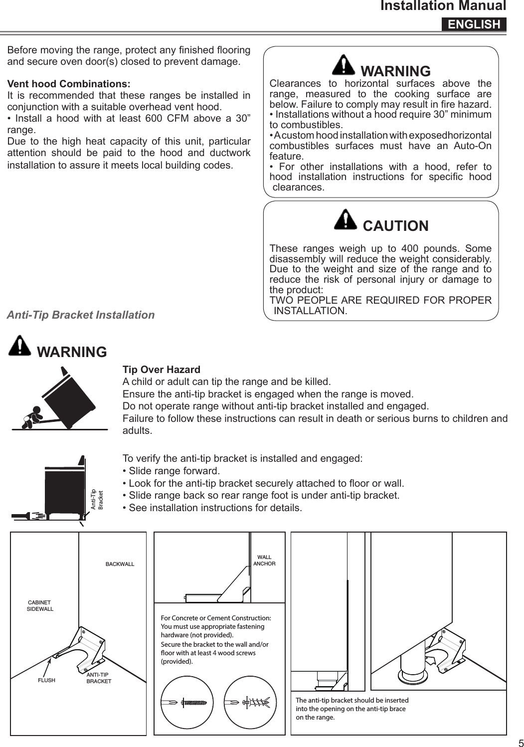 ENGLISHInstallation Manual5Before moving the range, protect any nished ooring and secure oven door(s) closed to prevent damage.Vent hood Combinations:It is recommended that these ranges be installed in conjunction with a suitable overhead vent hood.• Install a hood with at least 600 CFM above a 30” range.Due to the high heat capacity of this unit, particular attention should be paid to the hood and ductwork installation to assure it meets local building codes. WARNINGClearances to horizontal surfaces above the range, measured to the cooking surface are below. Failure to comply may result in re hazard.• Installations without a hood require 30” minimum to combustibles.• A custom hood installation with exposedhorizontal combustibles surfaces must have an Auto-On feature.• For other installations with a hood, refer to hood  installation  instructions  for  specic  hood clearances. CAUTIONThese ranges weigh up to 400 pounds. Some disassembly will reduce the weight considerably. Due to the weight and size of the range and to reduce the risk of personal injury or damage to the product:TWO PEOPLE ARE REQUIRED FOR PROPER INSTALLATION.Anti-Tip Bracket Installation WARNINGTip Over HazardA child or adult can tip the range and be killed.Ensure the anti-tip bracket is engaged when the range is moved.Do not operate range without anti-tip bracket installed and engaged.Failure to follow these instructions can result in death or serious burns to children and adults.Range FootAnti-TipBracketTo verify the anti-tip bracket is installed and engaged:• Slide range forward.• Look for the anti-tip bracket securely attached to oor or wall.• Slide range back so rear range foot is under anti-tip bracket.• See installation instructions for details.ANTI-TIPBRACKETFLUSHWALLANCHORFor Concrete or Cement Construction:You must use appropriate fasteninghardware (not provided).Secure the bracket to the wall and/oroor with at least   wood screws(provided).The anti-tip bracket should be insertedinto the opening on the anti-tip braceon the range.CABINET SIDEWALLBACKWALL4