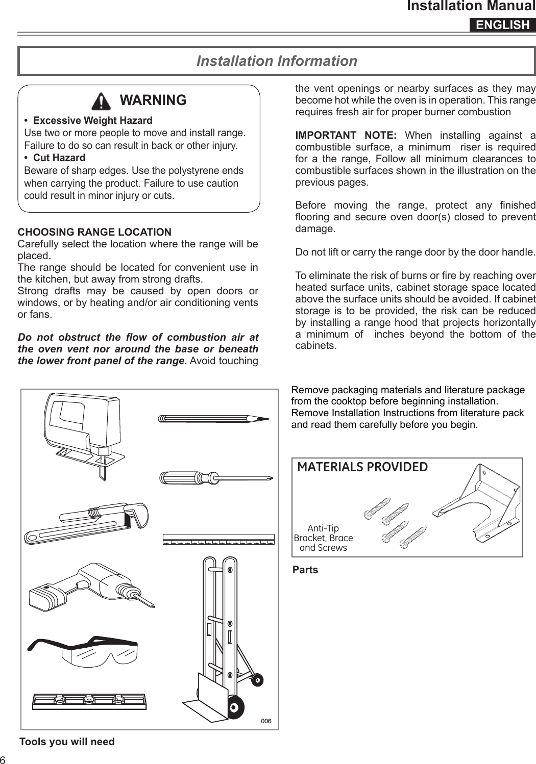 ENGLISHInstallation Manual6Installation Information  WARNING•  Excessive Weight HazardUse two or more people to move and install range.Failure to do so can result in back or other injury.•  Cut HazardBeware of sharp edges. Use the polystyrene ends when carrying the product. Failure to use caution could result in minor injury or cuts.CHOOSING RANGE LOCATIONCarefully select the location where the range will be placed.The range should be located for convenient use in the kitchen, but away from strong drafts.Strong drafts may be caused by open doors or windows, or by heating and/or air conditioning vents or fans.Do  not  obstruct  the  ow  of  combustion  air  at the oven vent nor around the base or beneath the lower front panel of the range. Avoid touching the vent openings or nearby surfaces as they may become hot while the oven is in operation. This range requires fresh air for proper burner combustionIMPORTANT NOTE: When installing against a combustible surface, a minimum  riser is required for a the range, Follow all minimum clearances to combustible surfaces shown in the illustration on the previous pages.Before  moving  the  range,  protect  any  nished ooring and  secure oven  door(s)  closed to  prevent damage.Do not lift or carry the range door by the door handle.To eliminate the risk of burns or re by reaching over heated surface units, cabinet storage space located above the surface units should be avoided. If cabinet storage is to be provided, the risk can be reduced by installing a range hood that projects horizontally a minimum of  inches beyond the bottom of the cabinets.   Remove packaging materials and literature package from the cooktop before beginning installation. Remove Installation Instructions from literature pack and read them carefully before you begin.  006Tools you will needPartsMATERIALS PROVIDEDAnti-TipBracket, Brace and ScrewsSupportantidérapant,équerre et visMATERIALES PROVISTOSSoporteanti-volcaduras,  aredazarbay tornillos