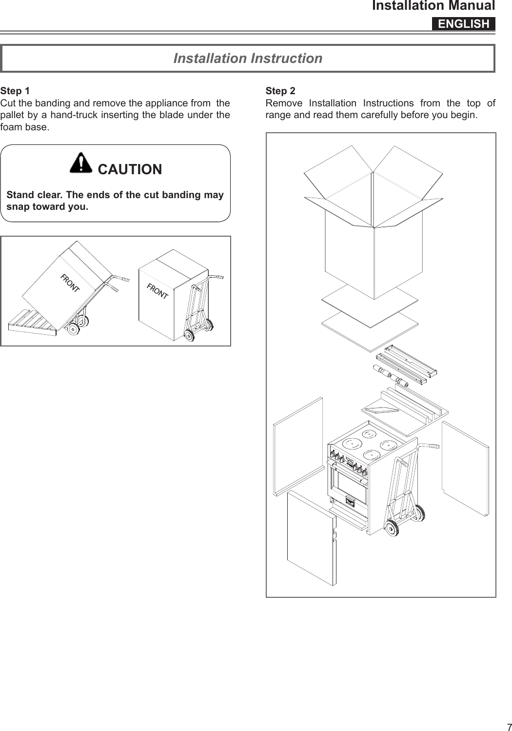 ENGLISHInstallation Manual7Step 1Cut the banding and remove the appliance from  the pallet by a hand-truck inserting the blade under the foam base. CAUTIONStand clear. The ends of the cut banding may snap toward you.FRONTFRONTStep 2Remove Installation Instructions from the top of range and read them carefully before you begin.Installation Instruction