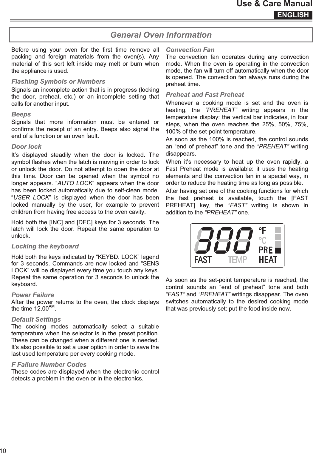 ENGLISHUse &amp; Care Manual10 General Oven Information Before  using  your  oven  for  the  first  time  remove  all packing  and  foreign  materials  from  the  oven(s).  Any material  of  this sort  left inside  may  melt  or  burn when the appliance is used. Flashing Symbols or Numbers Signals an incomplete action that is in progress (locking the  door,  preheat,  etc.)  or  an  incomplete  setting  that calls for another input. Beeps Signals  that  more  information  must  be  entered  or confirms the  receipt of  an  entry. Beeps  also signal  the end of a function or an oven fault. It’s  displayed  steadily  when  the  door  is  locked.  The symbol flashes when the latch is moving in order to lock or unlock the door. Do not attempt to open the door at this  time.  Door  can  be  opened  when  the  symbol  no longer appears. “AUTO LOCK” appears when the door has been locked automatically due  to self-clean mode. “USER  LOCK”  is  displayed  when  the  door  has  been locked  manually  by  the  user,  for  example  to  prevent children from having free access to the oven cavity. Hold both the [INC] and [DEC] keys for 3 seconds. The latch  will  lock  the  door.  Repeat  the  same operation  to unlock. Locking the keyboard Hold both the keys indicated by “KEYBD. LOCK” legend for 3 seconds.  Commands are now locked and  “SENS LOCK” will be displayed every time you touch any keys. Repeat the same operation for 3 seconds to unlock the keyboard. Power Failure After the power returns to  the oven, the  clock displays the time 12.00AM. Default Settings The  cooking  modes  automatically  select  a  suitable temperature when the selector is in the preset position. These can be changed when a different one is needed. It’s also possible to set a user option in order to save the last used temperature per every cooking mode. F Failure Number Codes These codes are displayed when the electronic control detects a problem in the oven or in the electronics.   Convection Fan The  convection  fan  operates  during  any  convection mode.  When  the  oven  is  operating  in  the  convection mode, the fan will turn off automatically when the door is opened. The convection fan always runs during the preheat time.  Preheat and Fast Preheat Whenever  a  cooking  mode  is  set  and  the  oven  is heating,  the  “PREHEAT”  writing  appears  in  the temperature display: the vertical bar indicates, in four steps,  when  the  oven  reaches  the  25%,  50%,  75%, 100% of the set-point temperature. As soon as the 100% is reached, the control sounds an “end of preheat” tone and the “PREHEAT” writing disappears.  When  it’s  necessary  to  heat  up  the  oven  rapidly,  a Fast  Preheat  mode  is  available:  it  uses  the  heating elements and the convection fan in a special way, in order to reduce the heating time as long as possible. After having set one of the cooking functions for which the  fast  preheat  is  available,  touch  the  [FAST PREHEAT]  key,  the  “FAST”  writing  is  shown  in addition to the “PREHEAT” one.     As soon as the set-point temperature is reached, the control  sounds  an  “end  of  preheat”  tone  and  both “FAST” and “PREHEAT” writings disappear. The oven switches  automatically  to  the  desired  cooking  mode that was previously set: put the food inside now.   