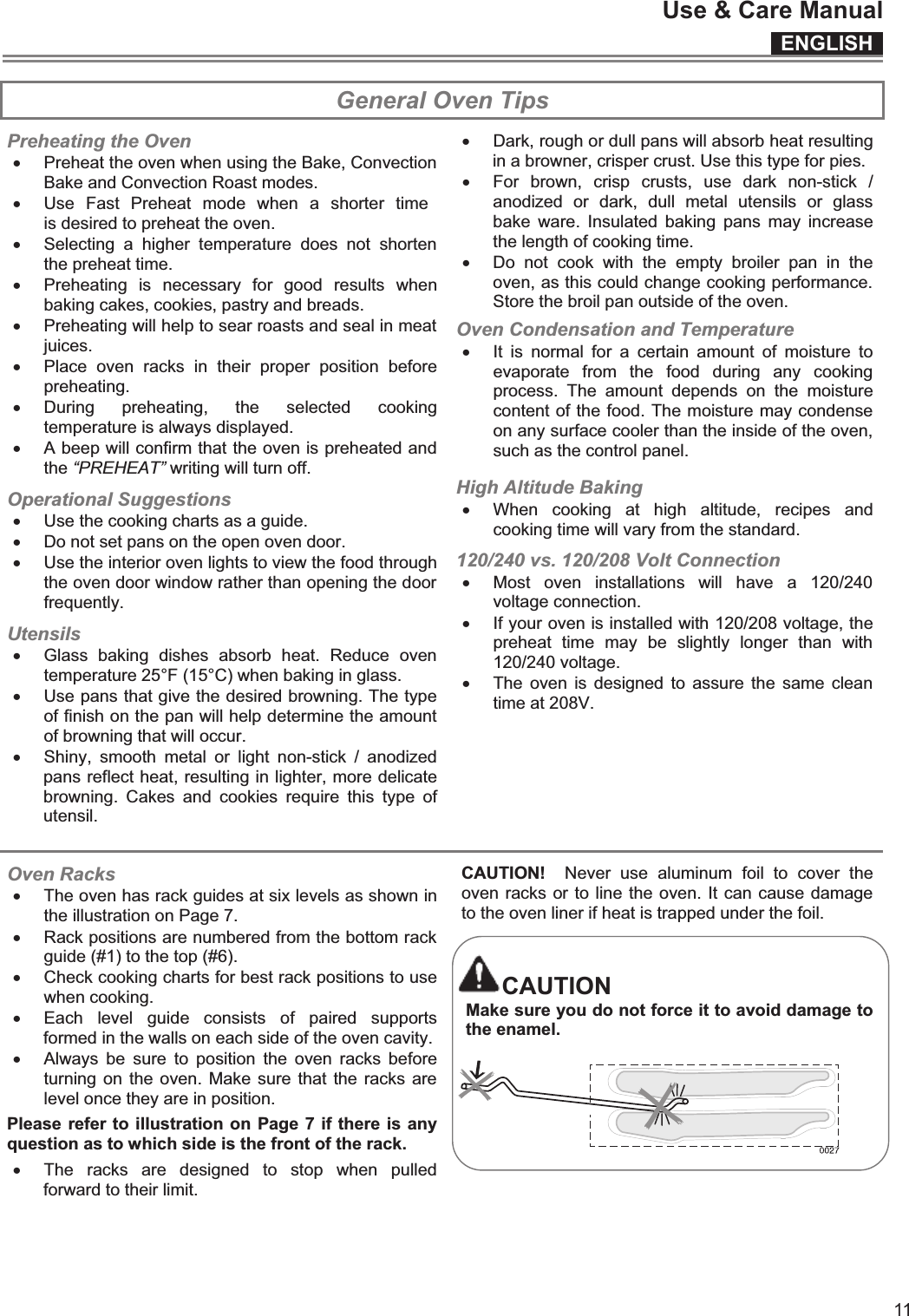 ENGLISHUse &amp; Care Manual11  General Oven Tips Preheating the Oven x Preheat the oven when using the Bake, Convection Bake and Convection Roast modes. x Use  Fast  Preheat  mode  when  a  shorter  time is desired to preheat the oven. x Selecting  a  higher  temperature  does  not  shorten the preheat time. x Preheating  is  necessary  for  good  results  when baking cakes, cookies, pastry and breads. x Preheating will help to sear roasts and seal in meat juices. x Place  oven  racks  in  their  proper  position  before preheating. x During  preheating,  the  selected  cooking temperature is always displayed. x A beep will confirm that the oven is preheated and the “PREHEAT” writing will turn off. Operational Suggestions x Use the cooking charts as a guide. x Do not set pans on the open oven door. x Use the interior oven lights to view the food through the oven door window rather than opening the door frequently. Utensils x Glass  baking  dishes  absorb  heat.  Reduce  oven temperature 25°F (15°C) when baking in glass. x Use pans that give the desired browning. The type of finish on the pan will help determine the amount of browning that will occur. x Shiny,  smooth  metal  or  light  non-stick  /  anodized pans reflect heat, resulting in lighter, more delicate browning.  Cakes  and  cookies  require  this  type  of utensil.  x Dark, rough or dull pans will absorb heat resulting in a browner, crisper crust. Use this type for pies. x For  brown,  crisp  crusts,  use  dark  non-stick  / anodized  or  dark,  dull  metal  utensils  or  glass bake  ware.  Insulated  baking  pans  may  increase the length of cooking time. x Do  not  cook  with  the  empty  broiler  pan  in  the oven, as this could change cooking performance. Store the broil pan outside of the oven. Oven Condensation and Temperature x It  is  normal  for  a  certain  amount  of  moisture  to evaporate  from  the  food  during  any  cooking process.  The  amount  depends  on  the  moisture content of the food. The moisture may condense on any surface cooler than the inside of the oven, such as the control panel. High Altitude Baking x When  cooking  at  high  altitude,  recipes  and cooking time will vary from the standard. 120/240 vs. 120/208 Volt Connection x Most  oven  installations  will  have  a  120/240 voltage connection. x If your oven is installed with 120/208 voltage, the preheat  time  may  be  slightly  longer  than  with 120/240 voltage. x The oven is  designed  to assure the  same  clean time at 208V.  Oven Racks x The oven has rack guides at six levels as shown in the illustration on Page 7. x Rack positions are numbered from the bottom rack guide (#1) to the top (#6). x Check cooking charts for best rack positions to use when cooking. x Each  level  guide  consists  of  paired  supports formed in the walls on each side of the oven cavity. x Always  be  sure  to  position  the  oven  racks before turning on the oven. Make sure  that the racks are level once they are in position. Please refer to illustration on Page 7 if there is any question as to which side is the front of the rack. x The  racks  are  designed  to  stop  when  pulled forward to their limit. CAUTION!    Never  use  aluminum  foil  to  cover  the oven racks or to line the oven. It can cause damage to the oven liner if heat is trapped under the foil.  CAUTION Make sure you do not force it to avoid damage to the enamel.     