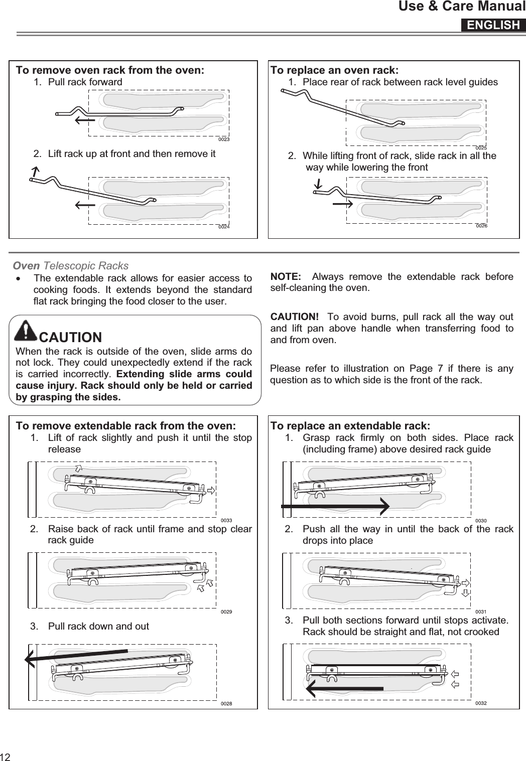 ENGLISHUse &amp; Care Manual12  To remove oven rack from the oven: 1.  Pull rack forward  2.  Lift rack up at front and then remove it     To replace an oven rack: 1.  Place rear of rack between rack level guides   2.  While lifting front of rack, slide rack in all the way while lowering the front    Oven Telescopic Racksx The extendable rack allows for  easier access to cooking  foods.  It  extends  beyond  the  standard flat rack bringing the food closer to the user.  CAUTION When the rack is outside of the oven, slide arms do not lock. They could unexpectedly extend if the rack is  carried  incorrectly.  Extending  slide  arms  could cause injury. Rack should only be held or carried by grasping the sides.   NOTE:    Always  remove  the  extendable  rack  before self-cleaning the oven.  CAUTION!   To  avoid  burns,  pull rack  all  the  way  out and  lift  pan  above  handle  when  transferring  food  to and from oven.  Please  refer  to  illustration  on  Page  7  if  there  is  any question as to which side is the front of the rack.   To remove extendable rack from the oven: 1.  Lift  of  rack  slightly  and  push  it  until  the  stop release  2.  Raise back of rack until frame and stop clear rack guide  3.  Pull rack down and out   To replace an extendable rack: 1.  Grasp  rack  firmly  on  both  sides.  Place  rack (including frame) above desired rack guide  2.  Push  all  the  way  in  until  the  back  of  the  rack drops into place  3.  Pull both sections forward until stops activate. Rack should be straight and flat, not crooked   