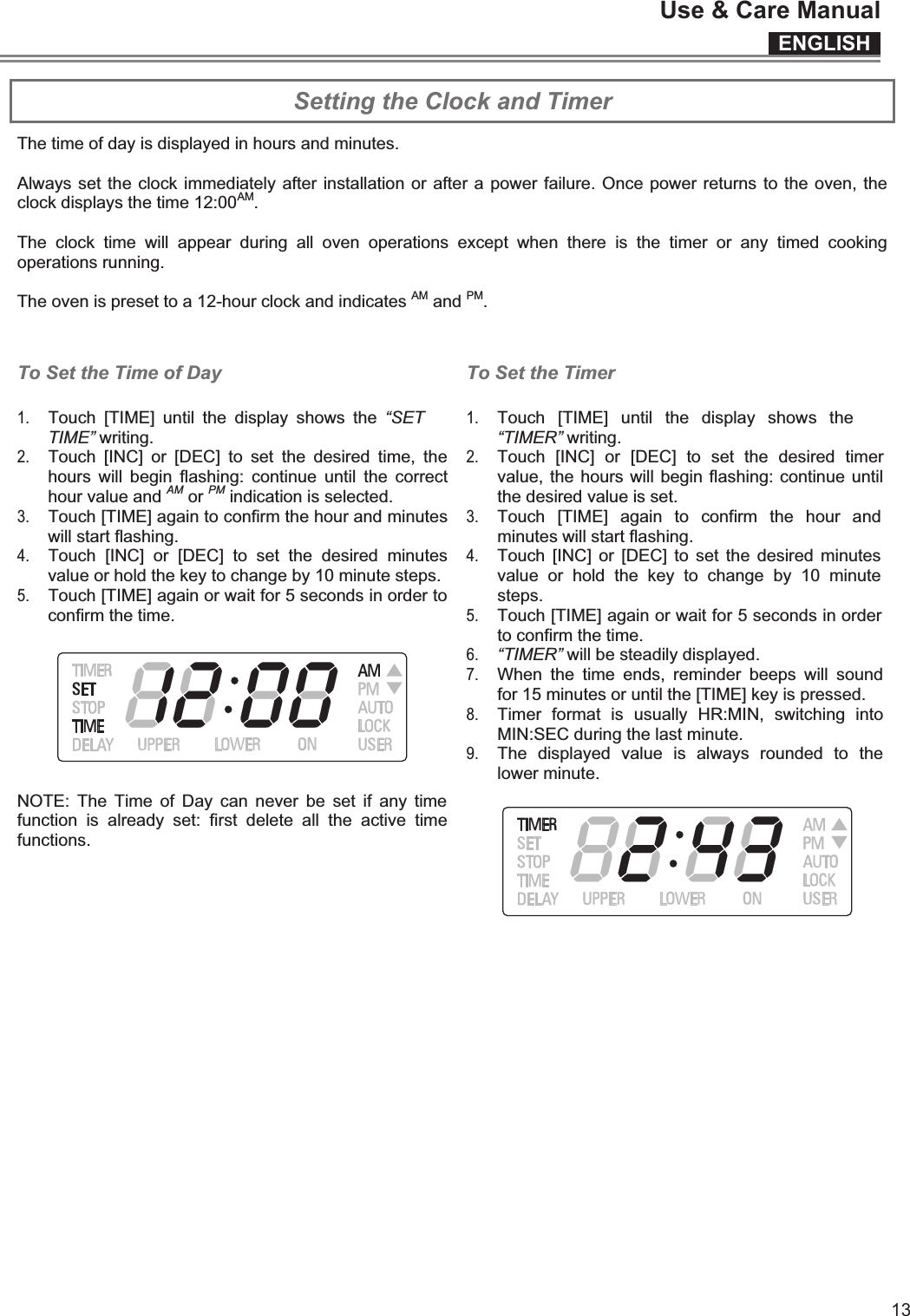 ENGLISHUse &amp; Care Manual13  Setting the Clock and Timer The time of day is displayed in hours and minutes.  Always set the clock immediately after installation or after a power failure. Once power returns to the oven, the clock displays the time 12:00AM.  The  clock  time  will  appear  during  all  oven  operations  except  when  there  is  the  timer  or  any  timed  cooking operations running.  The oven is preset to a 12-hour clock and indicates AM and PM.   To Set the Time of Day 1. Touch  [TIME]  until  the  display  shows  the  “SET TIME” writing.  2. Touch  [INC]  or  [DEC]  to  set  the  desired  time,  the hours  will  begin  flashing:  continue  until  the  correct hour value and AM or PM indication is selected. 3. Touch [TIME] again to confirm the hour and minutes will start flashing. 4. Touch  [INC]  or  [DEC]  to  set  the  desired  minutes value or hold the key to change by 10 minute steps. 5. Touch [TIME] again or wait for 5 seconds in order to confirm the time.  NOTE:  The  Time  of  Day  can  never  be set  if  any  time function  is  already  set:  first  delete  all  the  active  time functions.    To Set the Timer 1. Touch  [TIME]  until  the  display  shows  the “TIMER” writing.  2. Touch  [INC]  or  [DEC]  to  set  the  desired  timer value, the hours will begin flashing: continue until the desired value is set.  3. Touch  [TIME]  again  to  confirm  the  hour  and minutes will start flashing. 4. Touch  [INC]  or  [DEC]  to set  the desired  minutes value  or  hold  the  key  to  change  by  10  minute steps. 5. Touch [TIME] again or wait for 5 seconds in order to confirm the time. 6. “TIMER” will be steadily displayed. 7. When  the  time  ends,  reminder  beeps  will  sound for 15 minutes or until the [TIME] key is pressed.  8. Timer  format  is  usually  HR:MIN,  switching  into MIN:SEC during the last minute. 9. The  displayed  value  is  always  rounded  to  the lower minute.    