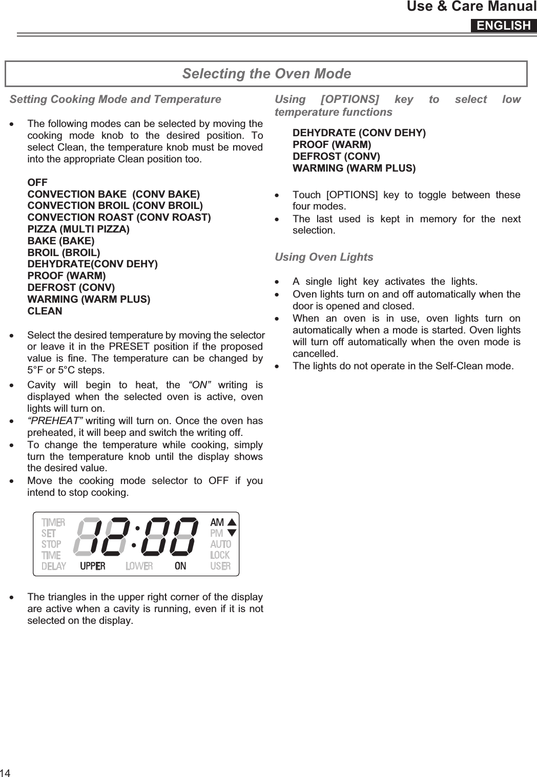 ENGLISHUse &amp; Care Manual14  Selecting the Oven Mode  Setting Cooking Mode and Temperature  x The following modes can be selected by moving the cooking  mode  knob  to  the  desired  position.  To select Clean, the temperature knob must be moved into the appropriate Clean position too.  OFF CONVECTION BAKE  (CONV BAKE) CONVECTION BROIL (CONV BROIL) CONVECTION ROAST (CONV ROAST) PIZZA (MULTI PIZZA) BAKE (BAKE) BROIL (BROIL) DEHYDRATE(CONV DEHY) PROOF (WARM) DEFROST (CONV) WARMING (WARM PLUS) CLEAN  x Select the desired temperature by moving the selector or leave  it  in  the PRESET  position  if the  proposed value  is  fine.  The  temperature can  be  changed  by 5°F or 5°C steps. x Cavity  will  begin  to  heat,  the  “ON”  writing  is displayed  when  the  selected  oven  is  active,  oven lights will turn on.  x “PREHEAT” writing will turn on. Once the oven has preheated, it will beep and switch the writing off. x To  change  the  temperature  while  cooking,  simply turn  the  temperature  knob  until  the  display  shows the desired value. x Move  the  cooking  mode  selector  to  OFF  if  you intend to stop cooking.    x The triangles in the upper right corner of the display are active when a cavity is running, even if it is not selected on the display. Using  [OPTIONS]  key  to  select  low temperature functions DEHYDRATE (CONV DEHY) PROOF (WARM) DEFROST (CONV) WARMING (WARM PLUS) x Touch  [OPTIONS]  key  to  toggle  between  these four modes. x The  last  used  is  kept  in  memory  for  the  next selection.  Using Oven Lights  x A  single  light  key  activates  the  lights.x Oven lights turn on and off automatically when the door is opened and closed. x When  an  oven  is  in  use,  oven  lights  turn  on automatically when a mode is started. Oven lights will turn off  automatically when the  oven mode is cancelled. x The lights do not operate in the Self-Clean mode.     