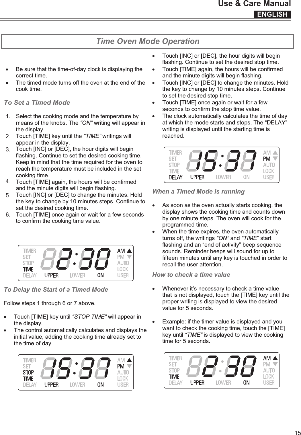 ENGLISHUse &amp; Care Manual15  Time Oven Mode Operation x Be sure that the time-of-day clock is displaying the correct time. x The timed mode turns off the oven at the end of the cook time.  To Set a Timed Mode  1. 2. Select the cooking mode and the temperature by means of the knobs. The “ON” writing will appear in the display. 3. Touch [TIME] key until the “TIME” writings will appear in the display.  4. Touch [INC] or [DEC], the hour digits will begin flashing. Continue to set the desired cooking time. Keep in mind that the time required for the oven to reach the temperature must be included in the set cooking time. 5. Touch [TIME] again, the hours will be confirmed and the minute digits will begin flashing. 6. Touch [INC] or [DEC] to change the minutes. Hold the key to change by 10 minutes steps. Continue to set the desired cooking time. Touch [TIME] once again or wait for a few seconds to confirm the cooking time value.   To Delay the Start of a Timed Mode  Follow steps 1 through 6 or 7 above.  x Touch [TIME] key until “STOP TIME” will appear in the display.  x The control automatically calculates and displays the initial value, adding the cooking time already set to the time of day.    x Touch [INC] or [DEC], the hour digits will begin flashing. Continue to set the desired stop time.  x Touch [TIME] again, the hours will be confirmed and the minute digits will begin flashing. x Touch [INC] or [DEC] to change the minutes. Hold the key to change by 10 minutes steps. Continue to set the desired stop time. x Touch [TIME] once again or wait for a few seconds to confirm the stop time value. x The clock automatically calculates the time of day at which the mode starts and stops. The “DELAY” writing is displayed until the starting time is reached.   When a Timed Mode is running  x As soon as the oven actually starts cooking, the display shows the cooking time and counts down by one minute steps. The oven will cook for the programmed time. x When the time expires, the oven automatically turns off, the writings “ON” and “TIME” start flashing and an “end of activity” beep sequence sounds. Reminder beeps will sound for up to fifteen minutes until any key is touched in order to recall the user attention. How to check a time value  x Whenever it’s necessary to check a time value that is not displayed, touch the [TIME] key until the proper writing is displayed to view the desired value for 5 seconds.  x Example: if the timer value is displayed and you want to check the cooking time, touch the [TIME] key until “TIME” is displayed to view the cooking time for 5 seconds.     