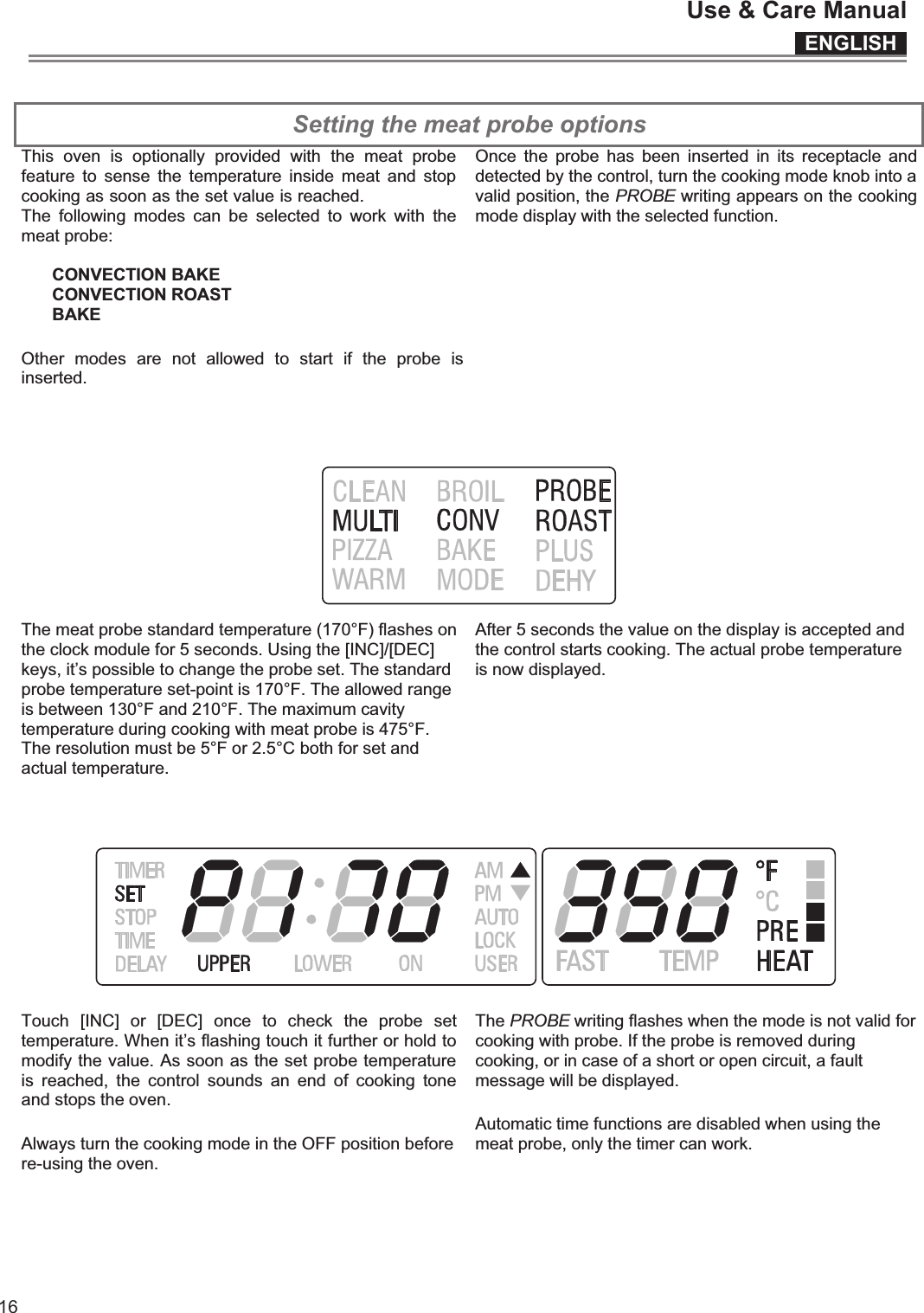 ENGLISHUse &amp; Care Manual16 Setting the meat probe options  This  oven  is  optionally  provided  with  the  meat  probe feature  to sense  the  temperature  inside  meat  and  stop cooking as soon as the set value is reached.   The  following  modes  can  be  selected  to  work  with  the meat probe:   CONVECTION BAKE  CONVECTION ROAST BAKE Other  modes  are  not  allowed  to  start  if  the  probe  is inserted.  Once  the  probe has  been  inserted  in  its  receptacle  and detected by the control, turn the cooking mode knob into a valid position, the PROBE writing appears on the cooking mode display with the selected function.  The meat probe standard temperature (170°F) flashes on the clock module for 5 seconds. Using the [INC]/[DEC] keys, it’s possible to change the probe set. The standard probe temperature set-point is 170°F. The allowed range is between 130°F and 210°F. The maximum cavity temperature during cooking with meat probe is 475°F. The resolution must be 5°F or 2.5°C both for set and actual temperature.  After 5 seconds the value on the display is accepted and the control starts cooking. The actual probe temperature is now displayed.  Touch  [INC]  or  [DEC]  once  to  check  the  probe  set temperature. When it’s flashing touch it further or hold to modify the value. As soon as the set probe temperature is  reached,  the  control  sounds  an  end  of  cooking  tone and stops the oven. Always turn the cooking mode in the OFF position before re-using the oven.  The PROBE writing flashes when the mode is not valid for cooking with probe. If the probe is removed during cooking, or in case of a short or open circuit, a fault message will be displayed.  Automatic time functions are disabled when using the meat probe, only the timer can work.  