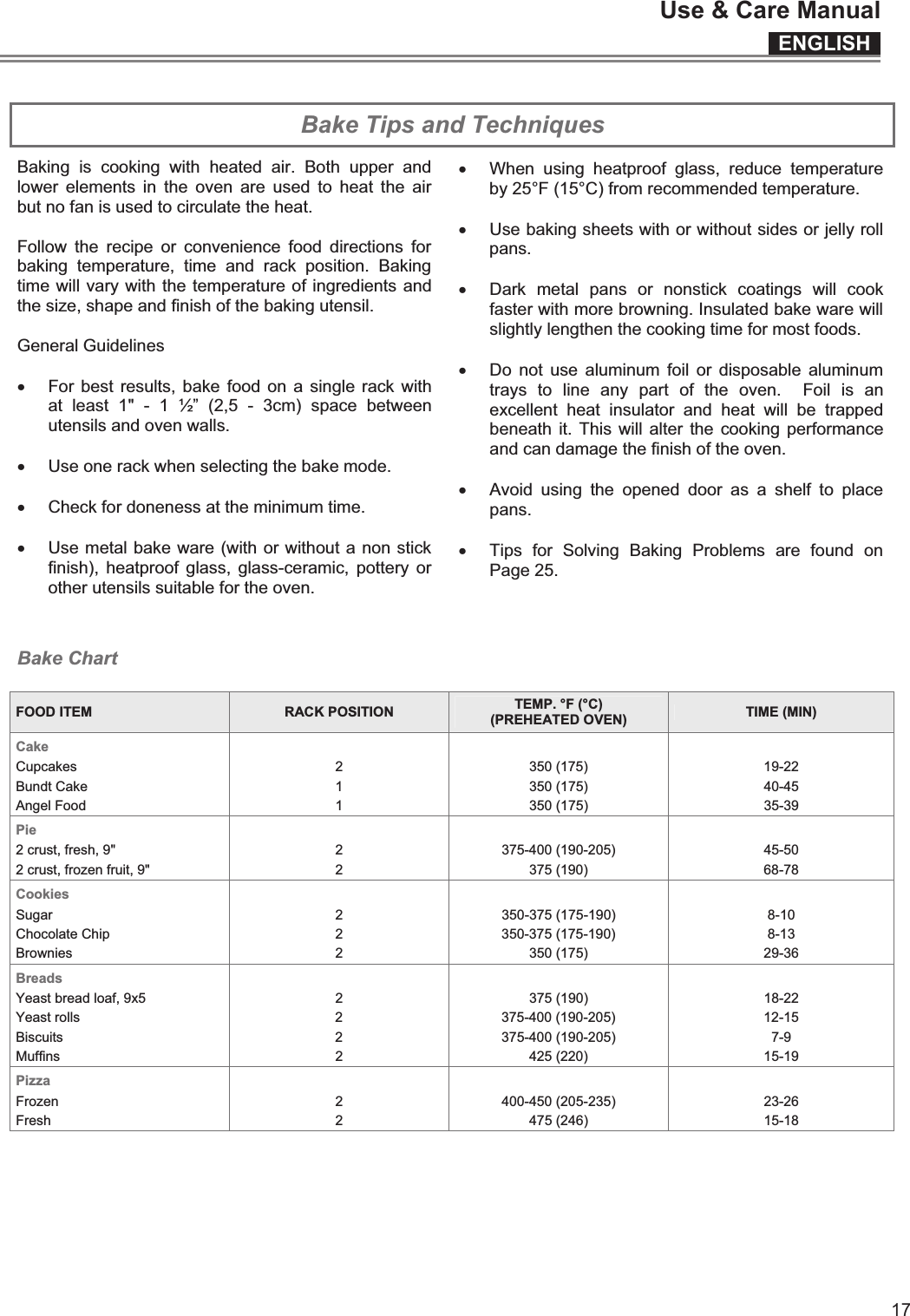 ENGLISHUse &amp; Care Manual17  Bake Tips and Techniques Baking  is  cooking  with  heated  air.  Both  upper  and lower  elements  in  the  oven  are used  to  heat  the  air but no fan is used to circulate the heat.  Follow  the  recipe  or  convenience  food  directions  for baking  temperature,  time  and  rack  position.  Baking time will vary with the temperature of ingredients and the size, shape and finish of the baking utensil.  General Guidelines  x For best results, bake food on  a single rack with at  least  1&quot;  -  1  ½”  (2,5  -  3cm)  space  between utensils and oven walls.  x Use one rack when selecting the bake mode.    x Check for doneness at the minimum time.  x Use metal bake ware (with or without a non stick finish),  heatproof glass,  glass-ceramic,  pottery  or other utensils suitable for the oven.   x When  using  heatproof  glass,  reduce  temperature by 25°F (15°C) from recommended temperature.  x Use baking sheets with or without sides or jelly roll pans.  x Dark  metal  pans  or  nonstick  coatings  will  cook faster with more browning. Insulated bake ware will slightly lengthen the cooking time for most foods.  x Do  not  use  aluminum  foil or  disposable  aluminum trays  to  line  any  part  of  the  oven.    Foil  is  an excellent  heat  insulator  and  heat  will  be  trapped beneath it. This  will alter the  cooking performance and can damage the finish of the oven.  x Avoid  using  the  opened  door  as  a  shelf  to  place pans.  x Tips  for  Solving  Baking  Problems  are  found  on Page 25.  Bake Chart  FOOD ITEM  RACK POSITION  TEMP. °F (°C) (PREHEATED OVEN)  TIME (MIN) Cake        Cupcakes  2  350 (175)  19-22 Bundt Cake  1  350 (175) 40-45 Angel Food  1  350 (175) 35-39 Pie        2 crust, fresh, 9&quot;  2  375-400 (190-205)  45-50 2 crust, frozen fruit, 9&quot;  2  375 (190)  68-78 Cookies        Sugar  2  350-375 (175-190)  8-10 Chocolate Chip  2  350-375 (175-190)  8-13 Brownies  2  350 (175)  29-36 Breads        Yeast bread loaf, 9x5  2  375 (190)  18-22 Yeast rolls  2  375-400 (190-205)  12-15 Biscuits  2  375-400 (190-205)  7-9 Muffins  2  425 (220)  15-19 Pizza        Frozen  2  400-450 (205-235)  23-26 Fresh  2  475 (246)  15-18  