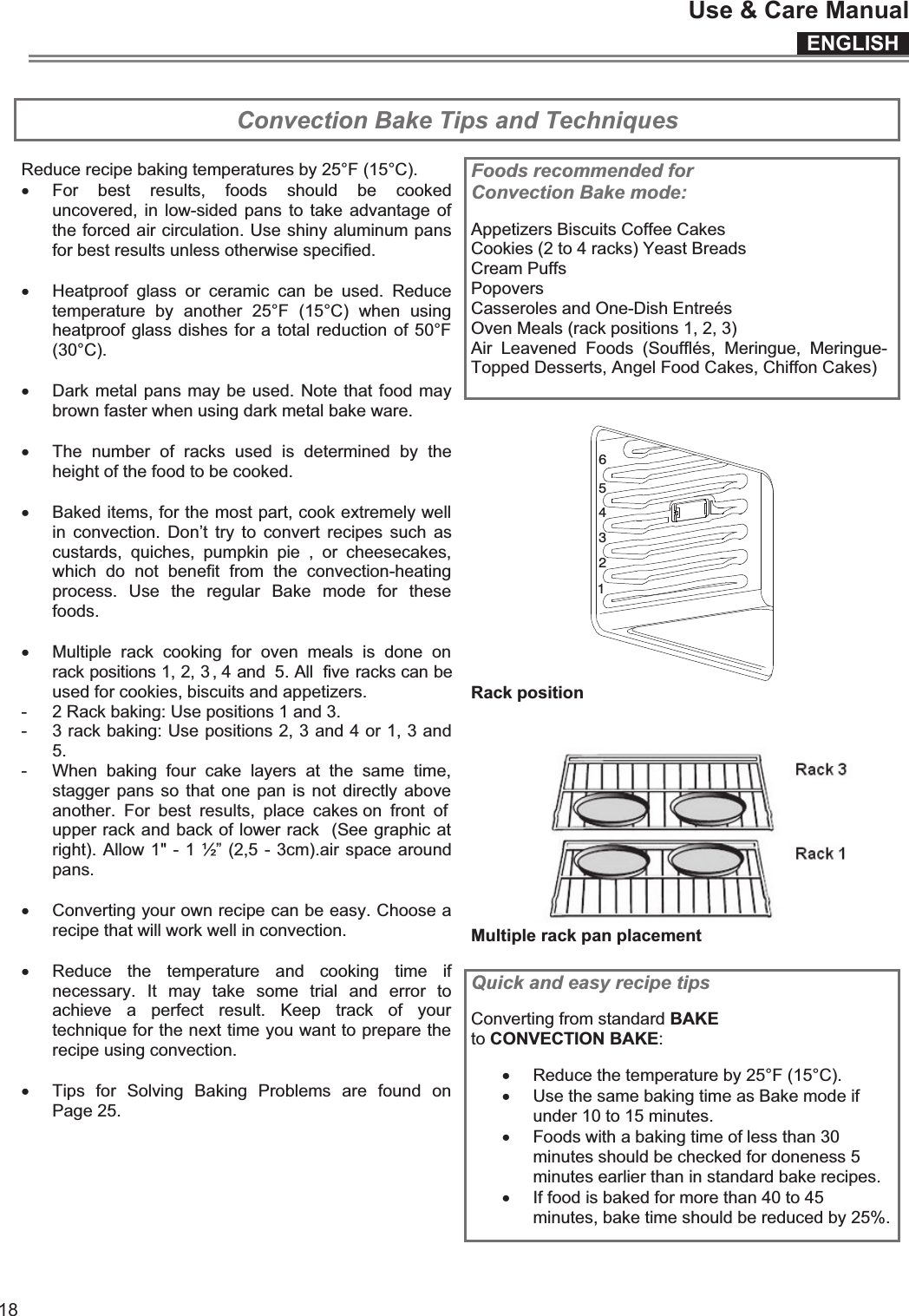 ENGLISHUse &amp; Care Manual18 Convection Bake Tips and Techniques  Foods recommended for Convection Bake mode:  Appetizers Biscuits Coffee Cakes Cookies (2 to 4 racks) Yeast Breads Cream Puffs Popovers Casseroles and One-Dish Entreés Oven Meals (rack positions 1, 2, 3) Air  Leavened  Foods  (Soufflés,  Meringue,  Meringue-Topped Desserts, Angel Food Cakes, Chiffon Cakes)   465321 Rack position    Multiple rack pan placement  Reduce recipe baking temperatures by 25°F (15°C). x For  best  results,  foods  should  be  cooked uncovered, in  low-sided pans  to  take advantage  of the forced air circulation. Use shiny aluminum pans for best results unless otherwise specified.  x Heatproof  glass  or  ceramic  can  be  used.  Reduce temperature  by  another  25°F  (15°C)  when  using heatproof glass dishes for a total reduction of 50°F (30°C).  x Dark metal pans may be used. Note that food may brown faster when using dark metal bake ware.  x The  number  of  racks  used  is  determined  by  the height of the food to be cooked.  x Baked items, for the most part, cook extremely well in  convection.  Don’t  try  to convert  recipes  such  as custards,  quiches,  pumpkin  pie  ,  or  cheesecakes, which  do  not  benefit  from  the  convection-heating process.  Use  the  regular  Bake  mode  for  these foods.  x Multiple  rack  cooking  for  oven  meals  is  done  on rack positions 1, 2, 3 , 4 and  5. All  five racks can be used for cookies, biscuits and appetizers. -  2 Rack baking: Use positions 1 and 3. -  3 rack baking: Use positions 2, 3 and 4 or 1, 3 and 5. -  When  baking  four  cake  layers  at  the  same  time, stagger pans so that one pan is not  directly above another.  For  best  results,  place  cakes on  front  of upper rack and back of lower rack  (See graphic at right). Allow 1&quot; - 1 ½” (2,5 - 3cm).air space around pans.  x Converting your own recipe can be easy. Choose a recipe that will work well in convection.  x Reduce  the  temperature  and  cooking  time  if necessary.  It  may  take  some  trial  and  error  to achieve  a  perfect  result.  Keep  track  of  your technique for the next time you want to prepare the recipe using convection.  x Tips  for  Solving  Baking  Problems  are  found  on Page 25.  Quick and easy recipe tips  Converting from standard BAKE to CONVECTION BAKE:  x Reduce the temperature by 25°F (15°C). x Use the same baking time as Bake mode if under 10 to 15 minutes. x Foods with a baking time of less than 30 minutes should be checked for doneness 5 minutes earlier than in standard bake recipes. x If food is baked for more than 40 to 45 minutes, bake time should be reduced by 25%.