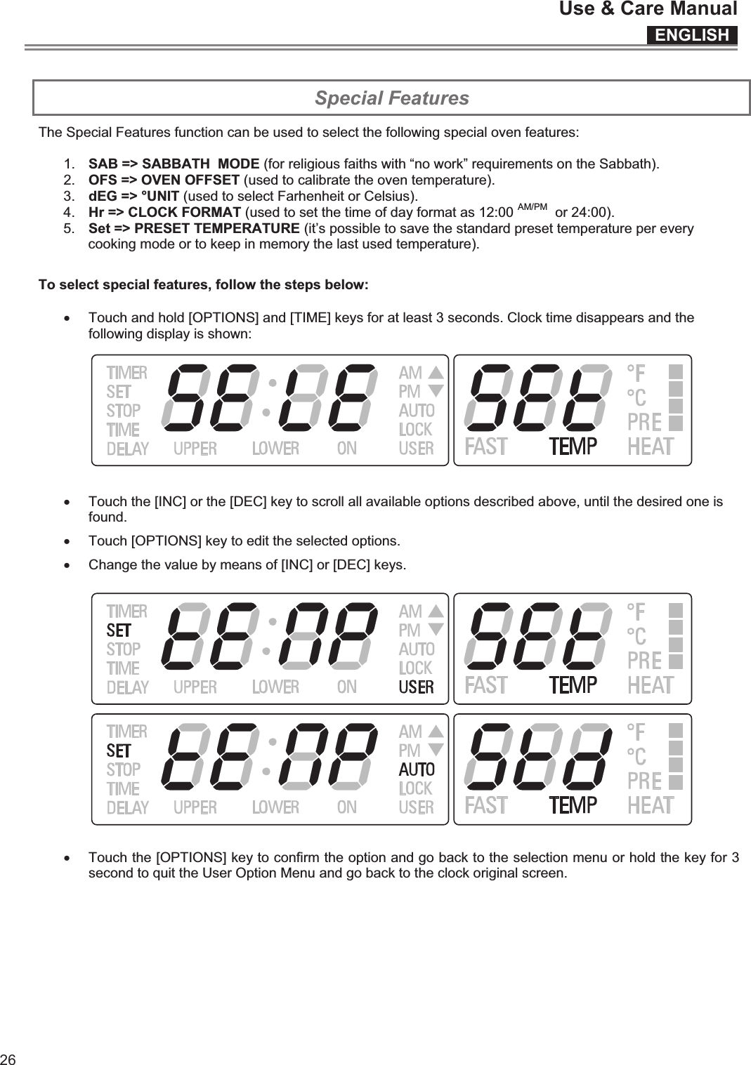 ENGLISHUse &amp; Care Manual26  Special Features The Special Features function can be used to select the following special oven features:  1.  SAB =&gt; SABBATH  MODE (for religious faiths with “no work” requirements on the Sabbath). 2.  OFS =&gt; OVEN OFFSET (used to calibrate the oven temperature). 3.  dEG =&gt; °UNIT (used to select Farhenheit or Celsius). 4.  Hr =&gt; CLOCK FORMAT (used to set the time of day format as 12:00 AM/PM  or 24:00). 5.  Set =&gt; PRESET TEMPERATURE (it’s possible to save the standard preset temperature per every cooking mode or to keep in memory the last used temperature).  To select special features, follow the steps below:  x Touch and hold [OPTIONS] and [TIME] keys for at least 3 seconds. Clock time disappears and the following display is shown:   x Touch the [INC] or the [DEC] key to scroll all available options described above, until the desired one is found. x Touch [OPTIONS] key to edit the selected options. x Change the value by means of [INC] or [DEC] keys.      x Touch the [OPTIONS] key to confirm the option and go back to the selection menu or hold the key for 3 second to quit the User Option Menu and go back to the clock original screen.    