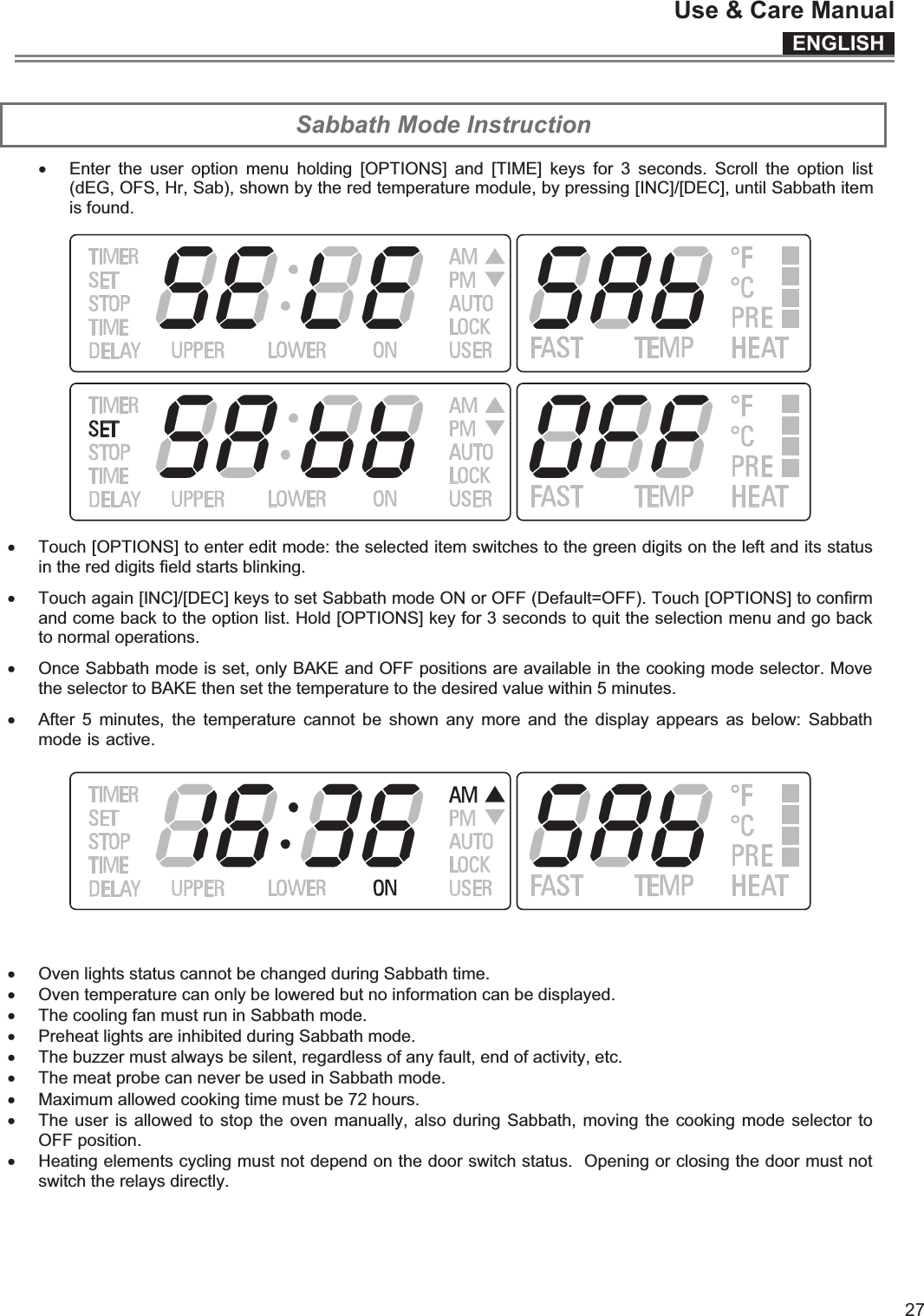 ENGLISHUse &amp; Care Manual27 Sabbath Mode Instruction x Enter  the  user  option  menu  holding  [OPTIONS]  and  [TIME]  keys  for  3  seconds.  Scroll  the  option  list (dEG, OFS, Hr, Sab), shown by the red temperature module, by pressing [INC]/[DEC], until Sabbath item is found.   x Touch [OPTIONS] to enter edit mode: the selected item switches to the green digits on the left and its status in the red digits field starts blinking.  x Touch again [INC]/[DEC] keys to set Sabbath mode ON or OFF (Default=OFF). Touch [OPTIONS] to confirm and come back to the option list. Hold [OPTIONS] key for 3 seconds to quit the selection menu and go back to normal operations. x Once Sabbath mode is set, only BAKE and OFF positions are available in the cooking mode selector. Move the selector to BAKE then set the temperature to the desired value within 5 minutes.  x After  5  minutes, the  temperature cannot  be  shown any  more and  the display  appears as  below:  Sabbath mode is active.   x Oven lights status cannot be changed during Sabbath time. x Oven temperature can only be lowered but no information can be displayed.  x The cooling fan must run in Sabbath mode. x Preheat lights are inhibited during Sabbath mode.  x The buzzer must always be silent, regardless of any fault, end of activity, etc. x The meat probe can never be used in Sabbath mode. x Maximum allowed cooking time must be 72 hours. x The user is allowed to stop the oven manually, also during Sabbath, moving the cooking mode selector to OFF position.  x Heating elements cycling must not depend on the door switch status.  Opening or closing the door must not switch the relays directly.   