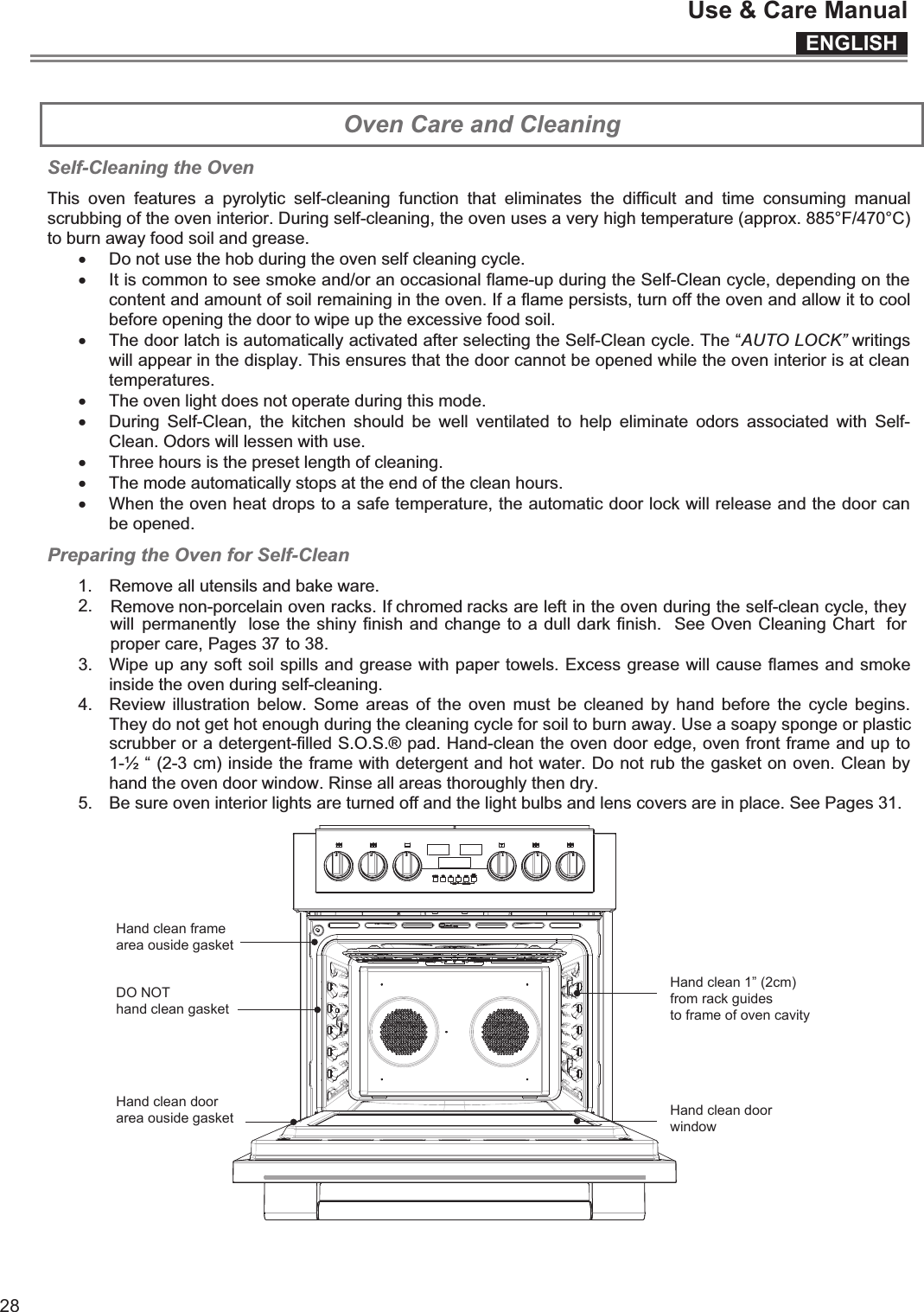 ENGLISHUse &amp; Care Manual28  Oven Care and Cleaning Self-Cleaning the Oven This  oven  features  a  pyrolytic  self-cleaning  function  that  eliminates  the  difficult  and  time  consuming  manual scrubbing of the oven interior. During self-cleaning, the oven uses a very high temperature (approx. 885°F/470°C) to burn away food soil and grease. xx It is common to see smoke and/or an occasional flame-up during the Self-Clean cycle, depending on the content and amount of soil remaining in the oven. If a flame persists, turn off the oven and allow it to cool before opening the door to wipe up the excessive food soil. x The door latch is automatically activated after selecting the Self-Clean cycle. The “AUTO LOCK” writings will appear in the display. This ensures that the door cannot be opened while the oven interior is at clean temperatures. x The oven light does not operate during this mode. x During  Self-Clean,  the  kitchen  should  be  well  ventilated  to  help  eliminate  odors  associated  with  Self- Clean. Odors will lessen with use. x Three hours is the preset length of cleaning. x The mode automatically stops at the end of the clean hours. x When the oven heat drops to a safe temperature, the automatic door lock will release and the door can be opened. Preparing the Oven for Self-Clean 1.  Remove all utensils and bake ware. 2.3.  Wipe up any soft soil spills and grease with paper towels. Excess grease will cause flames and smoke inside the oven during self-cleaning. 4.  Review  illustration  below.  Some  areas  of  the  oven  must  be  cleaned  by  hand  before  the  cycle  begins. They do not get hot enough during the cleaning cycle for soil to burn away. Use a soapy sponge or plastic scrubber or a detergent-filled S.O.S.® pad. Hand-clean the oven door edge, oven front frame and up to 1-½ “ (2-3 cm) inside the frame with detergent and hot water. Do not rub the gasket on oven. Clean by hand the oven door window. Rinse all areas thoroughly then dry. 5.  Be sure oven interior lights are turned off and the light bulbs and lens covers are in place. See Pages 31.   Remove non-porcelain oven racks. If chromed racks are left in the oven during the self-clean cycle, they will  permanently  lose the shiny finish and change to a dull dark finish.  See Oven Cleaning Chart  for proper care, Pages 3   to 3  . Do not use the hob during the oven self cleaning cycle. 78Hand clean framearea ouside gasketDO NOThand clean gasketHand clean doorarea ouside gasketHand clean 1” (2cm)from rack guidesto frame of oven cavityHand clean doorwindow