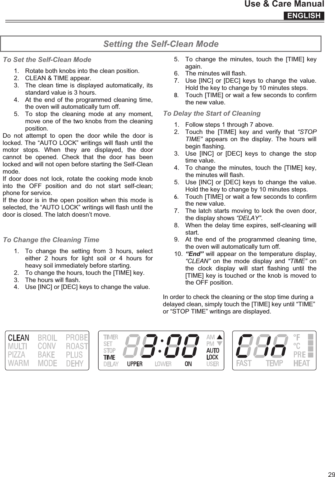 ENGLISHUse &amp; Care Manual29 Setting the Self-Clean Mode To Set the Self-Clean Mode standard value is 3 hours. the oven will automatically turn off. move one of the two knobs from the cleaning position. Do  not  attempt  to  open  the  door  while  the  door  is locked. The “AUTO LOCK” writings will flash until the motor  stops.  When  they  are  displayed,  the  door cannot  be  opened.  Check  that  the  door  has  been locked and will not open before starting the Self-Clean mode. If  door  does  not  lock,  rotate  the  cooking  mode  knob into  the  OFF  position  and  do  not  start  self-clean; phone for service. If the door  is in the open position when this mode is selected, the “AUTO LOCK” writings will flash until the door is closed. The latch doesn’t move. To Change the Cleaning Time 1.  To  change  the  setting  from  3  hours,  select either  2  hours  for  light  soil  or  4  hours  for heavy soil immediately before starting. 2.  To change the hours, touch the [TIME] key. 3.  The hours will flash. 4.  Use [INC] or [DEC] keys to change the value.  5.  To  change the  minutes,  touch  the  [TIME] key again. 6.  The minutes will flash. 7.  Use  [INC] or  [DEC] keys to change  the value. Hold the key to change by 10 minutes steps. 8.  Touch [TIME] or wait a few seconds to confirm the new value. To Delay the Start of Cleaning 1.  Follow steps 1 through 7 above. 2.  Touch  the  [TIME]  key  and  verify  that  “STOP TIME”  appears  on  the  display.  The  hours  will begin flashing. 3.  Use  [INC]  or  [DEC]  keys  to  change  the  stop time value. 4.  To  change the  minutes, touch  the [TIME] key, the minutes will flash. 5.  Use  [INC] or  [DEC] keys to change  the value. Hold the key to change by 10 minutes steps. 6.  Touch [TIME] or wait a few seconds to confirm the new value. 7.  The latch starts moving to lock the oven door, the display shows “DELAY”.  8.  When the delay time expires, self-cleaning will start. 9.  At  the  end  of  the  programmed  cleaning  time, the oven will automatically turn off. 10. “End” will appear on the  temperature display, “CLEAN”  on  the  mode  display  and  “TIME”  on the  clock  display  will  start  flashing  until  the [TIME] key is touched or the knob is moved to the OFF position.  In order to check the cleaning or the stop time during a delayed clean, simply touch the [TIME] key until “TIME” or “STOP TIME” writings are displayed.   1.  Rotate both knobs into the clean position. 2.  CLEAN &amp; TIME appear. 3.  The  clean time is  displayed automatically, its 4.  At the end of the programmed cleaning time, 5.  To  stop  the  cleaning  mode  at  any  moment, 