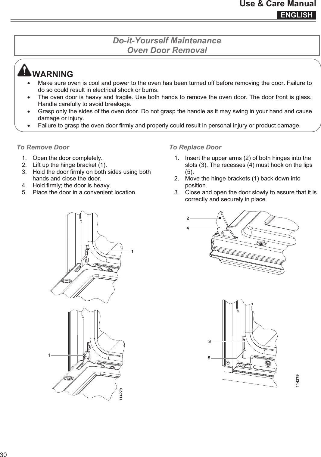 ENGLISHUse &amp; Care Manual30  Do-it-Yourself Maintenance Oven Door Removal  WARNING x Make sure oven is cool and power to the oven has been turned off before removing the door. Failure to do so could result in electrical shock or burns. x The oven door is heavy and fragile. Use both hands to remove the oven door. The door front is glass. Handle carefully to avoid breakage. x Grasp only the sides of the oven door. Do not grasp the handle as it may swing in your hand and cause damage or injury. x Failure to grasp the oven door firmly and properly could result in personal injury or product damage.   To Remove Door  1.  Open the door completely. 2.  Lift up the hinge bracket (1). 3.  Hold the door firmly on both sides using both hands and close the door. 4.  Hold firmly; the door is heavy. 5.  Place the door in a convenient location.  To Replace Door 1.  Insert the upper arms (2) of both hinges into the slots (3). The recesses (4) must hook on the lips (5). 2.  Move the hinge brackets (1) back down into position. 3.  Close and open the door slowly to assure that it is correctly and securely in place.     