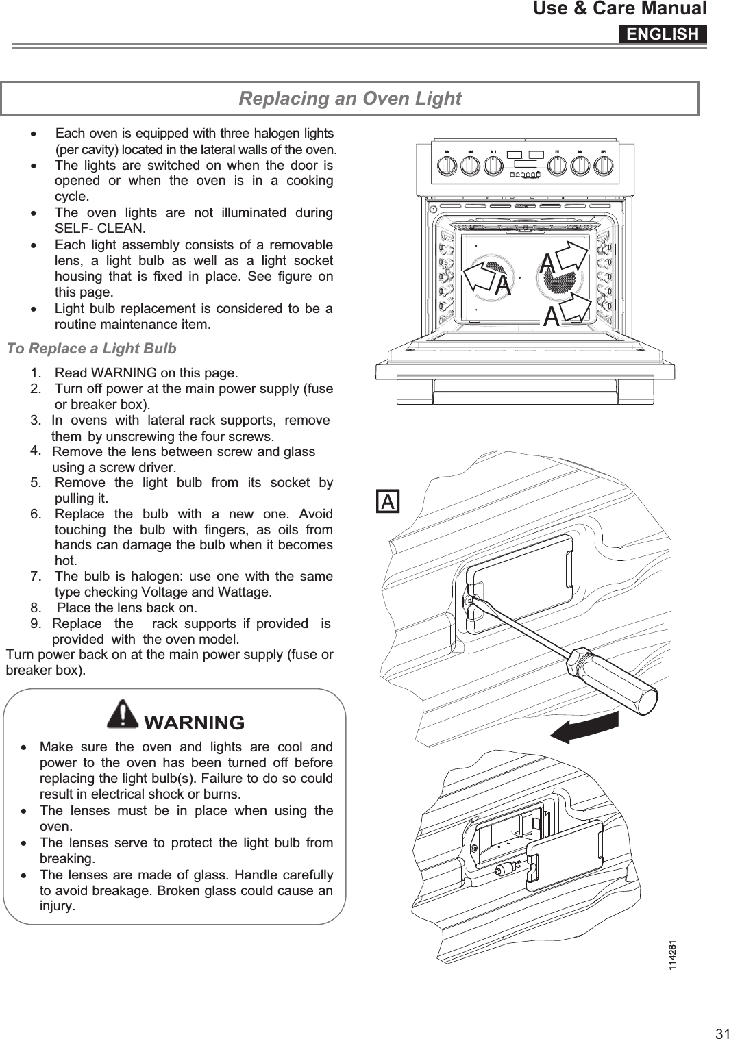 ENGLISHUse &amp; Care Manual31 Replacing an Oven Light xx The  lights  are  switched  on  when the  door is opened  or  when  the  oven  is  in  a  cooking cycle. x The  oven  lights  are  not  illuminated  during SELF- CLEAN. x Each light  assembly consists of a  removable lens,  a  light  bulb  as  well  as  a  light  socket housing  that  is  fixed  in  place.  See  figure  on this page. x Light bulb replacement  is considered to be  a routine maintenance item. To Replace a Light Bulb 1.  Read WARNING on this page. 2.  Turn off power at the main power supply (fuse or breaker box). 3.5.  Remove  the  light  bulb  from  its  socket  by pulling it. 6.  Replace  the  bulb  with  a  new  one.  Avoid touching  the  bulb  with  fingers,  as  oils  from hands can damage the bulb when it becomes hot. 7.  The  bulb is  halogen:  use  one  with  the same type checking Voltage and Wattage. 8.    Place the lens back on. 9. Turn power back on at the main power supply (fuse or breaker box).   WARNING x Make  sure  the  oven  and  lights  are  cool  and power  to  the  oven  has  been  turned  off  before replacing the light bulb(s). Failure to do so could result in electrical shock or burns. x The  lenses  must  be  in  place  when  using  the oven. x The  lenses  serve  to  protect  the  light  bulb  from breaking. x The lenses are made of glass. Handle carefully to avoid breakage. Broken glass could cause an injury.     Each oven is equipped with three halogen lights (per cavity) located in the lateral walls of the oven.  In  ovens  with  lateral rack supports,  remove them  by unscrewing the four screws. Remove the lens between screw and glass using a screw driver. 4.Replace  the    rack  supports  if  provided  is provided  with  the oven model. AAA