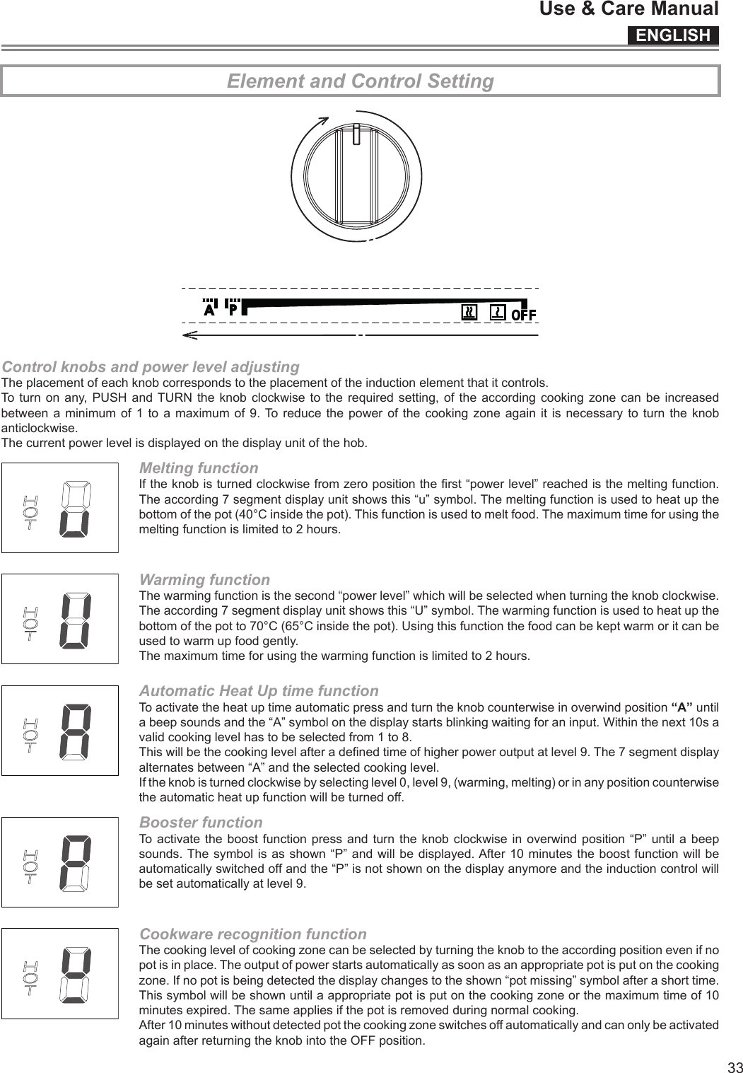 ENGLISHUse &amp; Care Manual33Element and Control SettingControl knobs and power level adjustingTheplacementofeachknobcorrespondstotheplacementoftheinductionelementthatitcontrols.Toturnonany,PUSHandTURNtheknobclockwisetotherequiredsetting,oftheaccording cookingzonecanbeincreasedbetweenaminimum of1toamaximumof9.Toreducethe powerofthecookingzoneagainitisnecessarytoturntheknobanticlockwise.Thecurrentpowerlevelisdisplayedonthedisplayunitofthehob.Melting functionIftheknobisturnedclockwisefromzeropositiontherst“powerlevel”reachedisthemeltingfunction.Theaccording7segmentdisplayunitshowsthis“u”symbol.Themeltingfunctionisusedtoheatupthebottomofthepot(40°Cinsidethepot).Thisfunctionisusedtomeltfood.Themaximumtimeforusingthemeltingfunctionislimitedto2hours.Warming functionThewarmingfunctionisthesecond“powerlevel”whichwillbeselectedwhenturningtheknobclockwise.Theaccording7segmentdisplayunitshowsthis“U”symbol.Thewarmingfunctionisusedtoheatupthebottomofthepotto70°C(65°Cinsidethepot).Usingthisfunctionthefoodcanbekeptwarmoritcanbeusedtowarmupfoodgently.Themaximumtimeforusingthewarmingfunctionislimitedto2hours.Automatic Heat Up time functionToactivatetheheatuptimeautomaticpressandturntheknobcounterwiseinoverwindposition“A”untilabeepsoundsandthe“A”symbolonthedisplaystartsblinkingwaitingforaninput.Withinthenext10savalidcookinglevelhastobeselectedfrom1to8.Thiswillbethecookinglevelafteradenedtimeofhigherpoweroutputatlevel9.The7segmentdisplayalternatesbetween“A”andtheselectedcookinglevel.Iftheknobisturnedclockwisebyselectinglevel0,level9,(warming,melting)orinanypositioncounterwisetheautomaticheatupfunctionwillbeturnedoff.Booster functionToactivatetheboostfunctionpressandturntheknob clockwiseinoverwindposition“P” untilabeepsounds.Thesymbolisasshown“P”andwillbedisplayed.After10minutestheboostfunctionwillbeautomaticallyswitchedoffandthe“P”isnotshownonthedisplayanymoreandtheinductioncontrolwillbesetautomaticallyatlevel9.Cookware recognition function Thecookinglevelofcookingzonecanbeselectedbyturningtheknobtotheaccordingpositionevenifnopotisinplace.Theoutputofpowerstartsautomaticallyassoonasanappropriatepotisputonthecookingzone.Ifnopotisbeingdetectedthedisplaychangestotheshown“potmissing”symbolafterashorttime.Thissymbolwillbeshownuntilaappropriatepotisputonthecookingzoneorthemaximumtimeof10minutesexpired.Thesameappliesifthepotisremovedduringnormalcooking.After10minuteswithoutdetectedpotthecookingzoneswitchesoffautomaticallyandcanonlybeactivatedagainafterreturningtheknobintotheOFFposition.
