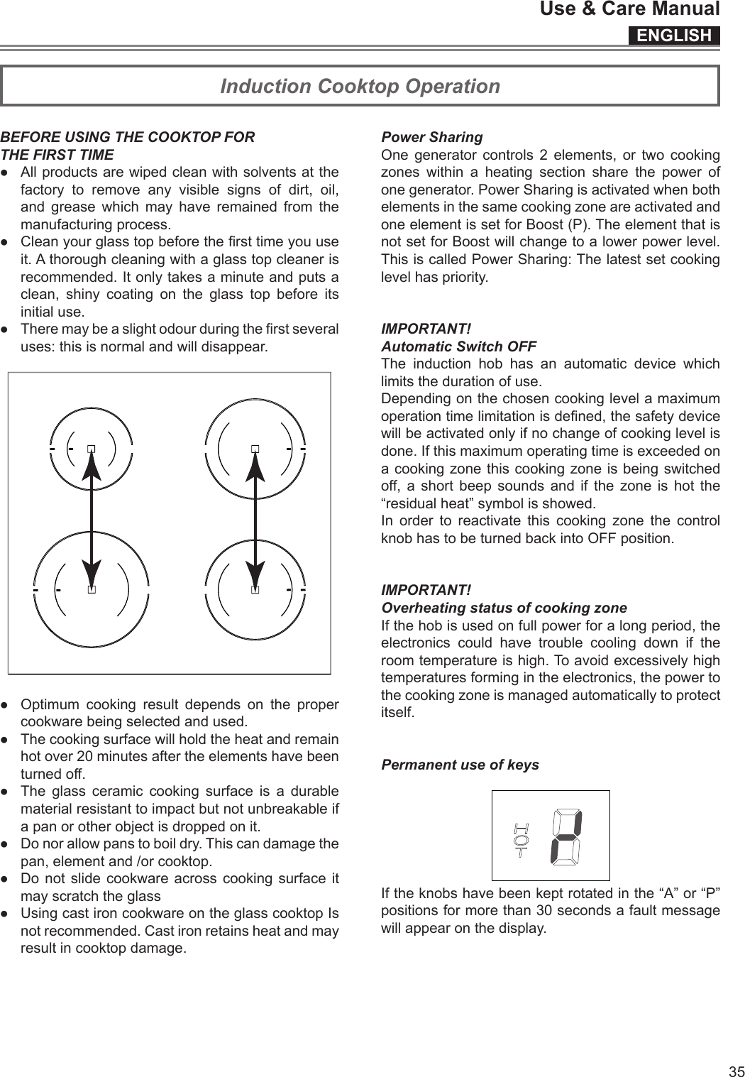 ENGLISHUse &amp; Care Manual35Induction Cooktop OperationBEFORE USING THE COOKTOP FORTHE FIRST TIME● Allproductsarewipedcleanwithsolventsatthefactory to remove any visible signs of dirt, oil,and grease which may have remained from themanufacturingprocess.● Cleanyourglasstopbeforethersttimeyouuseit.Athoroughcleaningwithaglasstopcleanerisrecommended.Itonlytakesaminuteandputsaclean, shiny coating on the glass top before itsinitialuse.● Theremaybeaslightodourduringtherstseveraluses:thisisnormalandwilldisappear.● Optimum cooking result depends on the propercookwarebeingselectedandused.● Thecookingsurfacewillholdtheheatandremainhotover20minutesaftertheelementshavebeenturnedoff.● The glass ceramic cooking surface is a durablematerialresistanttoimpactbutnotunbreakableifapanorotherobjectisdroppedonit.● Donorallowpanstoboildry.Thiscandamagethepan,elementand/orcooktop.● Donotslidecookwareacrosscookingsurfaceitmayscratchtheglass● UsingcastironcookwareontheglasscooktopIsnotrecommended.Castironretainsheatandmayresultincooktopdamage.Power SharingOne generatorcontrols2elements,ortwocookingzoneswithinaheatingsectionsharethepowerofonegenerator.PowerSharingisactivatedwhenbothelementsinthesamecookingzoneareactivatedandoneelementissetforBoost(P).TheelementthatisnotsetforBoostwillchangetoalowerpowerlevel.ThisiscalledPowerSharing:Thelatestsetcookinglevelhaspriority.IMPORTANT!Automatic Switch OFFThe inductionhobhasanautomaticdevicewhichlimitsthedurationofuse.Dependingonthechosencookinglevelamaximumoperationtimelimitationisdened,thesafetydevicewillbeactivatedonlyifnochangeofcookinglevelisdone.Ifthismaximumoperatingtimeisexceededonacookingzonethiscookingzoneisbeingswitchedoff,ashortbeepsoundsandifthezoneishotthe“residualheat”symbolisshowed.In ordertoreactivatethiscookingzonethecontrolknobhastobeturnedbackintoOFFposition.IMPORTANT!Overheating status of cooking zoneIfthehobisusedonfullpowerforalongperiod,theelectronicscouldhavetroublecoolingdowniftheroomtemperatureishigh.Toavoidexcessivelyhightemperaturesformingintheelectronics,thepowertothecookingzoneismanagedautomaticallytoprotectitself.Permanent use of keysIftheknobshavebeenkeptrotatedinthe“A”or“P”positionsformorethan30secondsafaultmessagewillappearonthedisplay.