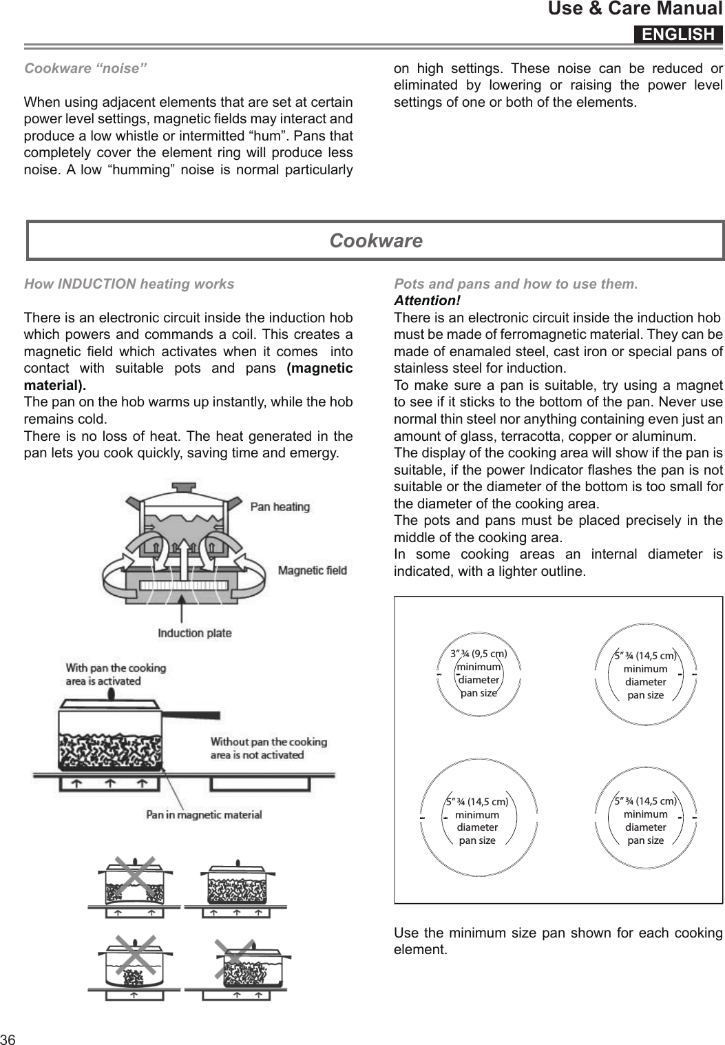 ENGLISHUse &amp; Care Manual36Cookware “noise”Whenusingadjacentelementsthataresetatcertainpowerlevelsettings,magneticeldsmayinteractandproducealowwhistleorintermitted“hum”.Pansthatcompletelycovertheelementringwillproducelessnoise.Alow “humming” noise is normal particularlyon high settings. These noise can be reduced oreliminated by lowering or raising the power levelsettingsofoneorbothoftheelements.How INDUCTION heating worksThereisanelectroniccircuitinsidetheinductionhobwhichpowersandcommandsacoil.Thiscreatesamagneticeldwhichactivateswhenitcomes  intocontactwithsuitablepotsandpans(magnetic material).Thepanonthehobwarmsupinstantly,whilethehobremainscold.Thereisnolossofheat.Theheatgeneratedinthepanletsyoucookquickly,savingtimeandemergy.Pots and pans and how to use them.Attention!Thereisanelectroniccircuitinsidetheinductionhobmustbemadeofferromagneticmaterial.Theycanbemadeofenamaledsteel,castironorspecialpansofstainlesssteelforinduction.Tomakesureapanissuitable,tryusingamagnettoseeifitstickstothebottomofthepan.Neverusenormalthinsteelnoranythingcontainingevenjustanamountofglass,terracotta,copperoraluminum.Thedisplayofthecookingareawillshowifthepanissuitable,ifthepowerIndicatorashesthepanisnotsuitableorthediameterofthebottomistoosmallforthediameterofthecookingarea.Thepotsandpansmust beplaced preciselyinthemiddleofthecookingarea.In some cooking areas an internal diameter isindicated,withalighteroutline.3” ¾ (9,5 cm)minimumdiameterpan size5” ¾ (14,5 cm)minimumdiameterpan size5” ¾ (14,5 cm)minimumdiameterpan size5” ¾ (14,5 cm)minimumdiameterpan sizeUsetheminimumsizepanshownforeachcookingelement.Cookware